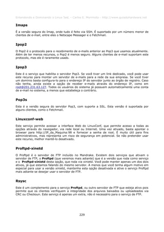 Entendendo e Dominando o Linux 5ed. - Carlos E. Morimoto - http://www.guiadohardware.net

Imaps
É a versão segura do Imap, onde tudo é feito via SSH. É suportado por um número menor de
clientes de e-mail, entre eles o Netscape Messager e o Fetchmail.


Ipop2
O Pop2 é o protocolo para o recebimento de e-mails anterior ao Pop3 que usamos atualmente.
Além de ter menos recursos, o Pop2 é menos seguro. Alguns clientes de e-mail suportam este
protocolo, mas ele é raramente usado.


Ipop3
Este é o serviço que habilita o servidor Pop3. Se você tiver um link dedicado, você pode usar
este recurso para montar um servidor de e-mails para a rede da sua empresa. Se você tiver
um domínio basta configura-lo para o endereço IP do servidor junto ao órgão de registro. Caso
não tenha, ainda existe a opção de receber e-mails através do endereço IP, como em
root@201.231.63.127. Todos os usuários do sistema já possuem automaticamente uma conta
de e-mail no sistema, a menos que estabeleça o contrário.


Pop3s
Esta é a versão segura do servidor Pop3, com suporte a SSL. Esta versão é suportada por
alguns clientes, como o Fetchmail.


Linuxconf-web
Este serviço permite acessar a interface Web do LinuxConf, que permite acesso a todas as
opções através do navegador, via rede local ou Internet. Uma vez ativado, basta apontar o
browser para http://IP_da_Maquina:98 e fornecer a senha de root. É muito útil para fins
administrativos, mas representa um risco de segurança em potencial. Se não pretender usar
este recurso, melhor mantê-lo desativado.


Proftpd-xinetd
O Proftpd é o servidor de FTP incluído no Mandrake. Existem dois serviços que ativam o
servidor de FTP, o Proftpd (que veremos mais adiante) que é a versão que roda como serviço
e o Proftpd-xinietd desta opção, que roda via xinietd. Você pode manter apenas um dos dois
ativos, já que estamos falando do mesmo servidor. A menos que você tenha algum motivo em
especial para usar a versão xinietd, mantenha esta opção desativada e ative o serviço Proftpd
mais adiante se desejar usar o servidor de FTP.


Rsysc
Este é um complemento para o serviço Proftpd, ou outro servidor de FTP que esteja ativo pois
permite que os clientes verifiquem a integridade dos arquivos baixados ou uploadeados via
CRC ou Checksun. Este serviço é apenas um extra, não é necessário para o serviço de FTP.




                                            229
 