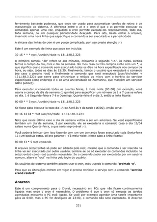 Entendendo e Dominando o Linux 5ed. - Carlos E. Morimoto - http://www.guiadohardware.net

ferramenta bastante poderosa, que pode ser usada para automatizar tarefas de rotina e de
manutenção do sistema. A diferença entre o at e o cron é que o at permite executar os
comandos apenas uma vez, enquanto o cron permite executa-los repetidamente, todo dia,
toda semana, ou em qualquer periodicidade desejada. Para isto, basta editar o arquivo,
inserindo uma nova linha que especifique o comando a ser executado e a periodicidade

A sintaxe das linhas do cron é um pouco complicada, por isso preste atenção :-)

Este é um exemplo de linha que pode ser incluída:

30 15 * * * root /usr/bin/rdate -s 131.188.3.223

O primeiro campo, "30" refere-se aos minutos, enquanto o segundo "15", às horas. Depois
temos o campo do dia, mês e dia da semana. No meu caso os três campos estão com um *, o
que significa que o comando será executado todos os dias na hora especificada nos campos da
hora, ou seja, todos os dias às 15:30. Finalmente, temos o usuário que executará o comando
(no caso o próprio root) e finalmente o comando que será executado (/usr/bin/rdate -r
131.188.3.223) que serve para sincronizar o relógio do micro com o horário do servidor
especificado (este endereço é o de uma universidade na Alemanha, que mantém um servidor
rdate público).

Para executar o comando todas as quartas feiras, à meia noite (00:00) por exemplo, você
usaria o campo de dia da semana (o quinto) para especificar um número de 1 a 7 que se refere
ao dia. 1 é Segunda-feira e 7 é o Domingo. Quarta-feira é o dia 3, então a linha ficaria:

00 00 * * 3 root /usr/bin/rdate -s 131.188.3.223

Se fosse para executa-lo todo dia 14 de Abril às 4 da tarde (16:00), então seria:

00 16 14 04 * root /usr/bin/rdate -s 131.188.3.223

Note que neste último caso o dia da semana voltou a ser um asterisco. Se você especificasse
também um dia da semana, 3 por exemplo, ele só executaria o comando caso o dia 16/04
caísse numa Quarta-Feira, o que seria improvável :-).

Você poderia brincar com isso fazendo com um um comando fosse executado toda Sexta-feira
13 (um backup extra, só pra garantir :-) à meia-noite. Neste caso a linha ficaria:

00 00 13 * 5 root comando

O arquivo /etc/crontab só pode ser editado pelo root, mesmo que o comando a ser inserido na
linha vá ser executado por outro usuário. Lembre-se de só executar os comandos incluídos no
/etc/crontab como root quando necessário. Se o comando puder ser executado por um usuário
comum, altere o "root" na linha pelo login do usuário.

Os usuários do sistema também podem usar o cron, mas usando o comando "crontab -e".

Para que as alterações entrem em vigor é preciso reiniciar o serviço com o comando "service
crond restart"


Anacron
Este é um complemento para o Crond, necessário em PCs que não ficam continuamente
ligados mas onde o cron é necessário. O problema é que o cron só executa as tarefas
agendadas enquanto o PC está ligado. Se você por exemplo agendar uma tarefa importante
para às 0:00, mas o PC for desligado às 23:00, o comando não será executado. O Anacron

                                              231
 