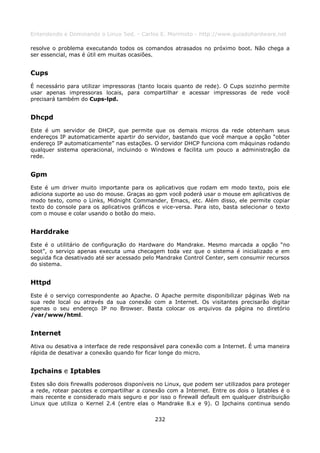 Entendendo e Dominando o Linux 5ed. - Carlos E. Morimoto - http://www.guiadohardware.net

resolve o problema executando todos os comandos atrasados no próximo boot. Não chega a
ser essencial, mas é útil em muitas ocasiões.


Cups
É necessário para utilizar impressoras (tanto locais quanto de rede). O Cups sozinho permite
usar apenas impressoras locais, para compartilhar e acessar impressoras de rede você
precisará também do Cups-lpd.


Dhcpd
Este é um servidor de DHCP, que permite que os demais micros da rede obtenham seus
endereços IP automaticamente apartir do servidor, bastando que você marque a opção “obter
endereço IP automaticamente” nas estações. O servidor DHCP funciona com máquinas rodando
qualquer sistema operacional, incluindo o Windows e facilita um pouco a administração da
rede.


Gpm
Este é um driver muito importante para os aplicativos que rodam em modo texto, pois ele
adiciona suporte ao uso do mouse. Graças ao gpm você poderá usar o mouse em aplicativos de
modo texto, como o Links, Midnight Commander, Emacs, etc. Além disso, ele permite copiar
texto do console para os aplicativos gráficos e vice-versa. Para isto, basta selecionar o texto
com o mouse e colar usando o botão do meio.


Harddrake
Este é o utilitário de configuração do Hardware do Mandrake. Mesmo marcada a opção “no
boot”, o serviço apenas executa uma checagem toda vez que o sistema é inicializado e em
seguida fica desativado até ser acessado pelo Mandrake Control Center, sem consumir recursos
do sistema.


Httpd
Este é o serviço correspondente ao Apache. O Apache permite disponibilizar páginas Web na
sua rede local ou através da sua conexão com a Internet. Os visitantes precisarão digitar
apenas o seu endereço IP no Browser. Basta colocar os arquivos da página no diretório
/var/www/html.


Internet
Ativa ou desativa a interface de rede responsável para conexão com a Internet. É uma maneira
rápida de desativar a conexão quando for ficar longe do micro.


Ipchains e Iptables
Estes são dois firewalls poderosos disponíveis no Linux, que podem ser utilizados para proteger
a rede, rotear pacotes e compartilhar a conexão com a Internet. Entre os dois o Iptables é o
mais recente e considerado mais seguro e por isso o firewall default em qualquer distribuição
Linux que utiliza o Kernel 2.4 (entre elas o Mandrake 8.x e 9). O Ipchains continua sendo

                                             232
 