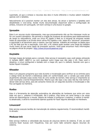 Entendendo e Dominando o Linux 5ed. - Carlos E. Morimoto - http://www.guiadohardware.net

suportado, já que a sintaxe e recursos dos dois é muito diferente e muitos sabem trabalhar
apenas com o Iptables.

Naturalmente só é possível manter um dos dois ativos. Ao ativar o Ipchains o Iptables será
desabilitado e vice-versa. Existe muita documentação disponível sobre a configuração de
ambos, inclusive em português. Um bom começo é uma busca no google.


Ipvsadm
Este é um recurso muito interessante, mas que provavelmente não vai lhe interessar muito se
for um usuário doméstico. Ele permite a criação de clusteres de servidores para balanceamento
de carga ou redundância, onde um único PC ligado à Web ou à Intranet da empresa recebe
todas as requisições e as divide entre vários PCs ligados a ele. estes PCs “escravos” processam
a requisição e as devolvem para o mestre, que tem apenas trabalho de entregar os dados para
o PC da rede que fez a requisição. Com isto, o PC mestre pode receber uma carga de trabalho
muito maior do que seria capaz de processar sozinho. Você pode encontrar mais informações
na página oficial do projeto: http://www.linuxvirtualserver.org/


Keytable
Carrega mapas de teclado para o console. Este serviço é necessário caso você esteja utilizando
m teclado ABNT, ABNT-2, ou com qualquer outro mapa que não seja o US. Caso você o
desative, o Linux configurará o teclado com o mapa US, que é o default, fazendo com que a
teclas fiquem trocadas.


Kheader
Este é um pequeno programa que roda durante a inicialização para verificar se os simlinks para
o código fonte do Kernel e bibliotecas estão em conformidade com a versão que está sendo
atualmente utilizada (caso exista mais de uma versão do kernel). Este serviço é importante se
você recompila o kernel freqüentemente. Mesmo que não seja o seu caso não faz mal nenhum
deixar este serviço ativo, pois ele consome menos de um segundo durante a inicialização e não
fica carregado na memória.


Kudzu
Este é a ferramenta de detecção automática de alterações de hardware que entra em cena
toda vez que o sistema é inicializado. Ele é prático, mas toma um certo tempo e às vezes
teima em desconfigurar o mouse. Depois de instalar e configurar o sistema, o melhor é mantê-
lo desativado, e ativá-lo novamente apenas quando for fazer alguma alteração no Hardware.


Linuxconf
Este serviço executa tarefas de manutenção do sistema regularmente. É recomendável mantê-
lo ativado.


Medusa-init
Este serviço melhora a velocidade das buscas de arquivos dentro do sistema. É útil, se você
costuma fazer buscas com frequência, mas por outro lado consome alguns recursos do
sistema.

                                             233
 
