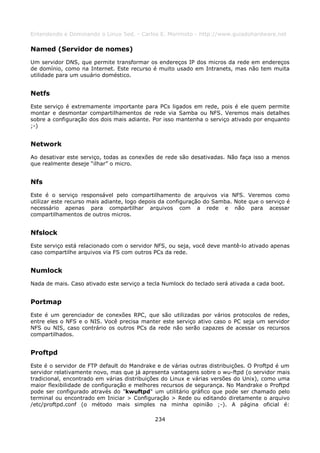 Entendendo e Dominando o Linux 5ed. - Carlos E. Morimoto - http://www.guiadohardware.net

Named (Servidor de nomes)
Um servidor DNS, que permite transformar os endereços IP dos micros da rede em endereços
de domínio, como na Internet. Este recurso é muito usado em Intranets, mas não tem muita
utilidade para um usuário doméstico.


Netfs
Este serviço é extremamente importante para PCs ligados em rede, pois é ele quem permite
montar e desmontar compartilhamentos de rede via Samba ou NFS. Veremos mais detalhes
sobre a configuração dos dois mais adiante. Por isso mantenha o serviço ativado por enquanto
;-)


Network
Ao desativar este serviço, todas as conexões de rede são desativadas. Não faça isso a menos
que realmente deseje “ilhar” o micro.


Nfs
Este é o serviço responsável pelo compartilhamento de arquivos via NFS. Veremos como
utilizar este recurso mais adiante, logo depois da configuração do Samba. Note que o serviço é
necessário apenas para compartilhar arquivos com a rede e não para acessar
compartilhamentos de outros micros.


Nfslock
Este serviço está relacionado com o servidor NFS, ou seja, você deve mantê-lo ativado apenas
caso compartilhe arquivos via FS com outros PCs da rede.


Numlock
Nada de mais. Caso ativado este serviço a tecla Numlock do teclado será ativada a cada boot.


Portmap
Este é um gerenciador de conexões RPC, que são utilizadas por vários protocolos de redes,
entre eles o NFS e o NIS. Você precisa manter este serviço ativo caso o PC seja um servidor
NFS ou NIS, caso contrário os outros PCs da rede não serão capazes de acessar os recursos
compartilhados.


Proftpd
Este é o servidor de FTP default do Mandrake e de várias outras distribuições. O Proftpd é um
servidor relativamente novo, mas que já apresenta vantagens sobre o wu-ftpd (o servidor mais
tradicional, encontrado em várias distribuições do Linux e várias versões do Unix), como uma
maior flexibilidade de configuração e melhores recursos de segurança. No Mandrake o Proftpd
pode ser configurado através do "kwuftpd" um utilitário gráfico que pode ser chamado pelo
terminal ou encontrado em Iniciar > Configuração > Rede ou editando diretamente o arquivo
/etc/proftpd.conf (o método mais simples na minha opinião ;-). A página oficial é:

                                             234
 