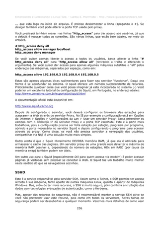 Entendendo e Dominando o Linux 5ed. - Carlos E. Morimoto - http://www.guiadohardware.net

... que está logo no início do arquivo. É preciso descomentar a linha (apagando o #). Se
desejar também você pode alterar a porta TCP usada pelo proxy.

Você precisará também mexer nas linhas “http_access” para dar acesso aos usuários, já que
o default é recusar todas as conexões. São várias linhas, que estão bem abaixo, no meio do
arquivo.

# http_access deny all
http_access allow manager localhost
http_access deny manager

Se você quiser apenas liberar o acesso a todos os usuários, basta alterar a linha "#
http_access deny all" para "http_access allow all" (retirando a tralha e alterando o
argumento). Se você quiser dar acesso para apenas algumas máquinas substitua o "all" pelos
endereços das máquinas, separados por espaços, como em:

http_access allow 192.168.0.3 192.168.0.4 192.168.0.5

Estas são apenas algumas dicas rudimentares para fazer seu servidor "funcionar". Daqui pra
frente é se aprofundar no sistema. O squid oferece um número surpreendente de recursos.
Praticamente qualquer coisa que você possa imaginar já está incorporada no sistema ;-) Você
pode ler um excelente tutorial de configuração do Squid, em Português, no endereço abaixo:
http://www.conectiva.com.br/suporte/pr/squid.html

A documentação oficial está disponível em:

http://www.squid-cache.org

Depois de configurado o servidor, você deverá configurar os browsers das estações para
acessarem a Web através do servidor Proxy. No IE por exemplo a configuração está em Opções
da Internet > Opções > Configurações da Lan > Usar um servidor Proxy. Basta preencher os
campos com o endereço IP do servidor Proxy e a porta TCP escolhida. Esta é a parte mais
trabalhosa, pois a configuração precisa ser feita estação por estação, programa por programa,
abrindo a porta necessária no servidor Squid e depois configurando o programa para acessar
através do proxy. Como disse, se você não precisa controlar a navegação dos usuários,
compartilhar via NAT é uma solução muito mais simples.

Outro alerta é que o Squid literalmente DEVORA memória RAM, já que ela é utilizada para
armazenar o cache das páginas. Um servidor proxy de uma grande rede deve ter o máximo de
memória RAM possível e, dependendo do número de estações, HDs em RAID (por causa da
memória swap) também podem ser úteis.

Um outro uso para o Squid (especialmente útil para quem acessa via modem) é poder acessar
páginas já visitadas sem precisar se conectar à Web. O Squid faz um trabalho muito melhor
neste sentido do que os navegadores sozinhos.


SSHD
Este é o serviço responsável pelo servidor SSH. Assim como o Telnet, o SSH permite ter acesso
remoto à sua máquina, tanto apartir de outras máquinas Linux, quanto a apartir de máquinas
Windows. Mas, além de ter mais recursos, o SSH é muito seguro, pois combina encriptação dos
dados com tecnologias avançadas de autenticação, como o Kerberos.

Mas, apesar dos recursos de segurança, não é recomendável manter o serviço SSH ativo se
você não pretender usar este recurso, pois como em todos os servidores, novas falhas de
segurança podem ser descobertas a qualquer momento. Veremos mais detalhes de como usar

                                             236
 