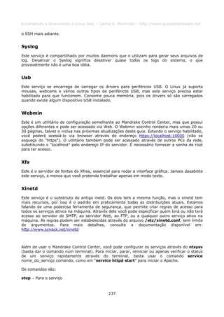 Entendendo e Dominando o Linux 5ed. - Carlos E. Morimoto - http://www.guiadohardware.net

o SSH mais adiante.


Syslog
Este serviço é compartilhado por muitos daemons que o utilizam para gerar seus arquivos de
log. Desativar o Syslog significa desativar quase todos os logs do sistema, o que
provavelmente não é uma boa idéia.


Usb
Este serviço se encarrega de carregar os drivers para periféricos USB. O Linux já suporta
mouses, webcams e vários outros tipos de periféricos USB, mas este serviço precisa estar
habilitado para que funcionem. Consome pouca memória, pois os drivers só são carregados
quando existe algum dispositivo USB instalado.


Webmin
Este é um utilitário de configuração semelhante ao Mandrake Control Center, mas que possui
opções diferentes e pode ser acessado via Web. O Webmin sozinho renderia mais umas 20 ou
30 páginas, talvez o inclua nas próximas atualizações deste guia. Estando o serviço habilitado,
você poderá acessá-lo via browser através do endereço https://localhost:10000 (não se
esqueça do "https"). O utilitário também pode ser acessado através de outros PCs da rede,
substituindo o "localhost" pelo endereço IP do servidor. É necessário fornecer a senha de root
para ter acesso.


Xfs
Este é o servidor de fontes do Xfree, essencial para rodar a interface gráfica. Jamais desabilite
este serviço, a menos que você pretenda trabalhar apenas em modo texto.


Xinetd
Este serviço é o substituto do antigo inetd. Os dois tem a mesma função, mas o xinetd tem
mais recursos, por isso é o padrão em praticamente todas as distribuições atuais. Estamos
falando de uma poderosa ferramenta de segurança, que permite criar regras de acesso para
todos os serviços ativos na máquina. Através dele você pode especificar quem terá ou não terá
acesso ao servidor de SMTP, ao servidor Web, ao FTP, ou a qualquer outro serviço ativo na
máquina. As regras podem ser estabelecidas através do arquivo /etc/xinetd.conf, sem limite
de argumentos. Para mais detalhes, consulte a documentação disponível em:
http://www.synack.net/xinetd



Além de usar o Mandrake Control Center, você pode configurar os serviços através do ntsysv
(basta dar o comando num terminal). Para iniciar, parar, reiniciar ou apenas verificar o status
de um serviço rapidamente através do terminal, basta usar o comando service
nome_do_serviço comando, como em “service httpd start” para iniciar o Apache.

Os comandos são:

stop – Para o serviço



                                              237
 