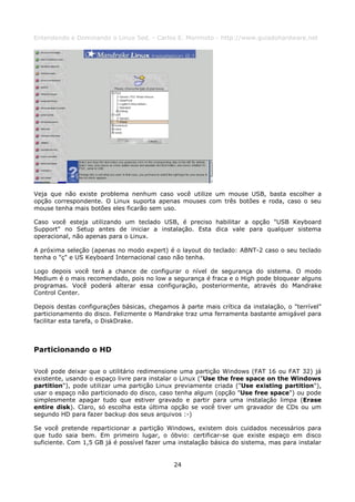 Entendendo e Dominando o Linux 5ed. - Carlos E. Morimoto - http://www.guiadohardware.net




Veja que não existe problema nenhum caso você utilize um mouse USB, basta escolher a
opção correspondente. O Linux suporta apenas mouses com três botões e roda, caso o seu
mouse tenha mais botões eles ficarão sem uso.

Caso você esteja utilizando um teclado USB, é preciso habilitar a opção "USB Keyboard
Support" no Setup antes de iniciar a instalação. Esta dica vale para qualquer sistema
operacional, não apenas para o Linux.

A próxima seleção (apenas no modo expert) é o layout do teclado: ABNT-2 caso o seu teclado
tenha o "ç" e US Keyboard Internacional caso não tenha.

Logo depois você terá a chance de configurar o nível de segurança do sistema. O modo
Medium é o mais recomendado, pois no low a segurança é fraca e o High pode bloquear alguns
programas. Você poderá alterar essa configuração, posteriormente, através do Mandrake
Control Center.

Depois destas configurações básicas, chegamos à parte mais crítica da instalação, o "terrível"
particionamento do disco. Felizmente o Mandrake traz uma ferramenta bastante amigável para
facilitar esta tarefa, o DiskDrake.



Particionando o HD

Você pode deixar que o utilitário redimensione uma partição Windows (FAT 16 ou FAT 32) já
existente, usando o espaço livre para instalar o Linux ("Use the free space on the Windows
partition"), pode utilizar uma partição Linux previamente criada ("Use existing partition"),
usar o espaço não particionado do disco, caso tenha algum (opção "Use free space") ou pode
simplesmente apagar tudo que estiver gravado e partir para uma instalação limpa (Erase
entire disk). Claro, só escolha esta última opção se você tiver um gravador de CDs ou um
segundo HD para fazer backup dos seus arquivos :-)

Se você pretende reparticionar a partição Windows, existem dois cuidados necessários para
que tudo saia bem. Em primeiro lugar, o óbvio: certificar-se que existe espaço em disco
suficiente. Com 1,5 GB já é possível fazer uma instalação básica do sistema, mas para instalar


                                             24
 