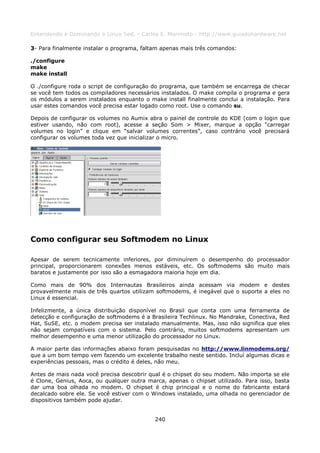 Entendendo e Dominando o Linux 5ed. - Carlos E. Morimoto - http://www.guiadohardware.net

3- Para finalmente instalar o programa, faltam apenas mais três comandos:

./configure
make
make install

O ./configure roda o script de configuração do programa, que também se encarrega de checar
se você tem todos os compiladores necessários instalados. O make compila o programa e gera
os módulos a serem instalados enquanto o make install finalmente conclui a instalação. Para
usar estes comandos você precisa estar logado como root. Use o comando su.

Depois de configurar os volumes no Aumix abra o painel de controle do KDE (com o login que
estiver usando, não com root), acesse a seção Som > Mixer, marque a opção “carregar
volumes no login” e clique em “salvar volumes correntes”, caso contrário você precisará
configurar os volumes toda vez que inicializar o micro.




Como configurar seu Softmodem no Linux

Apesar de serem tecnicamente inferiores, por diminuírem o desempenho do processador
principal, proporcionarem conexões menos estáveis, etc. Os softmodems são muito mais
baratos e justamente por isso são a esmagadora maioria hoje em dia.

Como mais de 90% dos Internautas Brasileiros ainda acessam via modem e destes
provavelmente mais de três quartos utilizam softmodems, é inegável que o suporte a eles no
Linux é essencial.

Infelizmente, a única distribuição disponível no Brasil que conta com uma ferramenta de
detecção e configuração de softmodems é a Brasileira Techlinux. No Mandrake, Conectiva, Red
Hat, SuSE, etc. o modem precisa ser instalado manualmente. Mas, isso não significa que eles
não sejam compatíveis com o sistema. Pelo contrário, muitos softmodems apresentam um
melhor desempenho e uma menor utilização do processador no Linux.

A maior parte das informações abaixo foram pesquisadas no http://www.linmodems.org/
que a um bom tempo vem fazendo um excelente trabalho neste sentido. Incluí algumas dicas e
experiências pessoais, mas o crédito é deles, não meu.

Antes de mais nada você precisa descobrir qual é o chipset do seu modem. Não importa se ele
é Clone, Genius, Aoca, ou qualquer outra marca, apenas o chipset utilizado. Para isso, basta
dar uma boa olhada no modem. O chipset é chip principal e o nome do fabricante estará
decalcado sobre ele. Se você estiver com o Windows instalado, uma olhada no gerenciador de
dispositivos também pode ajudar.


                                            240
 