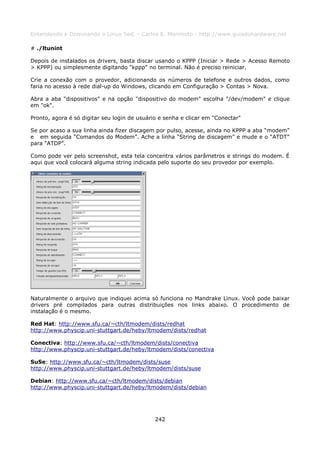 Entendendo e Dominando o Linux 5ed. - Carlos E. Morimoto - http://www.guiadohardware.net

# ./ltunint

Depois de instalados os drivers, basta discar usando o KPPP (Iniciar > Rede > Acesso Remoto
> KPPP) ou simplesmente digitando "kppp" no terminal. Não é preciso reiniciar.

Crie a conexão com o provedor, adicionando os números de telefone e outros dados, como
faria no acesso à rede dial-up do Windows, clicando em Configuração > Contas > Nova.

Abra a aba "dispositivos" e na opção "dispositivo do modem" escolha "/dev/modem" e clique
em "ok".

Pronto, agora é só digitar seu login de usuário e senha e clicar em "Conectar"

Se por acaso a sua linha ainda fizer discagem por pulso, acesse, ainda no KPPP a aba “modem”
e em seguida “Comandos do Modem”. Ache a linha “String de discagem” e mude e o “ATDT”
para “ATDP”.

Como pode ver pelo screenshot, esta tela concentra vários parâmetros e strings do modem. É
aqui que você colocará alguma string indicada pelo suporte do seu provedor por exemplo.




Naturalmente o arquivo que indiquei acima só funciona no Mandrake Linux. Você pode baixar
drivers pré compilados para outras distribuições nos links abaixo. O procedimento de
instalação é o mesmo.

Red Hat: http://www.sfu.ca/~cth/ltmodem/dists/redhat
http://www.physcip.uni-stuttgart.de/heby/ltmodem/dists/redhat

Conectiva: http://www.sfu.ca/~cth/ltmodem/dists/conectiva
http://www.physcip.uni-stuttgart.de/heby/ltmodem/dists/conectiva

SuSe: http://www.sfu.ca/~cth/ltmodem/dists/suse
http://www.physcip.uni-stuttgart.de/heby/ltmodem/dists/suse

Debian: http://www.sfu.ca/~cth/ltmodem/dists/debian
http://www.physcip.uni-stuttgart.de/heby/ltmodem/dists/debian




                                              242
 