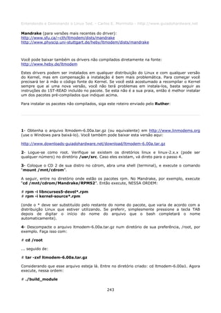 Entendendo e Dominando o Linux 5ed. - Carlos E. Morimoto - http://www.guiadohardware.net

Mandrake (para versões mais recentes do driver):
http://www.sfu.ca/~cth/ltmodem/dists/mandrake
http://www.physcip.uni-stuttgart.de/heby/ltmodem/dists/mandrake



Você pode baixar também os drivers não compilados diretamente na fonte:
http://www.heby.de/ltmodem

Estes drivers podem ser instalados em qualquer distribuição do Linux e com qualquer versão
do Kernel, mas em compensação a instalação é bem mais problemática. Para começar você
precisará ter à mão o código fonte do Kernel. Se você está acostumado a recompilar o Kernel
sempre que ai uma nova versão, você não terá problemas em instala-los, basta seguir as
instruções do 1ST-READ incluído no pacote. Se esta não é a sua praia, então é melhor instalar
um dos pacotes pré-compilados que indiquei acima.

Para instalar os pacotes não compilados, siga este roteiro enviado pelo Ruther:




1- Obtenha o arquivo ltmodem-6.00a.tar.gz (ou equivalente) em http://www.linmodems.org
(use o Windows para baixá-lo). Você também pode baixar esta versão aqui:

http://www.downloads-guiadohardware.net/download/ltmodem-6.00a.tar.gz

2- Logue-se como root. Verifique se existem os diretórios linux e linux-2.x.x (pode ser
qualquer número) no diretório /usr/src. Caso eles existam, vá direto para o passo 4.

3- Coloque o CD 2 de sua distro no cdrom, abra uma shell (terminal), e execute o comando
“mount /mnt/cdrom”.

A seguir, entre no diretório onde estão os pacotes rpm. No Mandrake, por exemplo, execute
“cd /mnt/cdrom/Mandrake/RPMS2”. Então execute, NESSA ORDEM:

# rpm -i libncurses5-devel*.rpm
# rpm -i kernel-source*.rpm

(onde o * deve ser substituído pelo restante do nome do pacote, que varia de acordo com a
distribuição Linux que estiver utilizando. Se preferir, simplesmente pressione a tecla TAB
depois de digitar o início do nome do arquivo que o bash completará o nome
automaticamente).

4- Descompacte o arquivo ltmodem-6.00a.tar.gz num diretório de sua preferência, /root, por
exemplo. Faça isso com:

# cd /root

... seguido de:

# tar -zxf ltmodem-6.00a.tar.gz

Considerando que esse arquivo esteja lá. Entre no diretório criado: cd ltmodem-6.00a1. Agora
execute, nessa ordem:

# ./build_module

                                             243
 