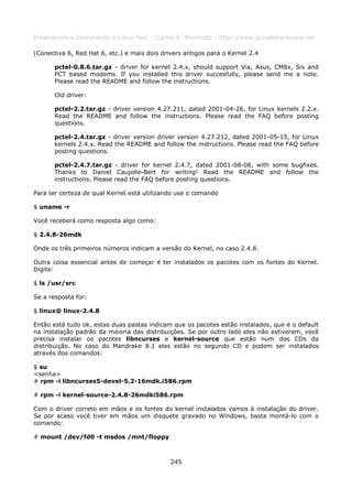 Entendendo e Dominando o Linux 5ed. - Carlos E. Morimoto - http://www.guiadohardware.net

(Conectiva 6, Red Hat 6, etc.) e mais dois drivers antigos para o Kernel 2.4

       pctel-0.8.6.tar.gz - driver for kernel 2.4.x, should support Via, Asus, CM8x, Sis and
       PCT based modems. If you installed this driver succesfully, please send me a note.
       Please read the README and follow the instructions.

       Old driver:

       pctel-2.2.tar.gz - driver version 4.27.211, dated 2001-04-26, for Linux kernels 2.2.x.
       Read the README and follow the instructions. Please read the FAQ before posting
       questions.

       pctel-2.4.tar.gz - driver version driver version 4.27.212, dated 2001-05-15, for Linux
       kernels 2.4.x. Read the README and follow the instructions. Please read the FAQ before
       posting questions.

       pctel-2.4.7.tar.gz - driver for kernel 2.4.7, dated 2001-08-08, with some bugfixes.
       Thanks to Daniel Caujolle-Bert for writing! Read the README and follow the
       instructions. Please read the FAQ before posting questions.

Para ter certeza de qual Kernel está utilizando use o comando

$ uname -r

Você receberá como resposta algo como:

$ 2.4.8-26mdk

Onde os três primeiros números indicam a versão do Kernel, no caso 2.4.8.

Outra coisa essencial antes de começar é ter instalados os pacotes com os fontes do Kernel.
Digite:

$ ls /usr/src

Se a resposta for:

$ linux@ linux-2.4.8

Então está tudo ok, estas duas pastas indicam que os pacotes estão instalados, que é o default
na instalação padrão da maioria das distribuições. Se por outro lado eles não estiverem, você
precisa instalar os pacotes libncurses e kernel-source que estão num dos CDs da
distribuição. No caso do Mandrake 8.1 eles estão no segundo CD e podem ser instalados
através dos comandos:

$ su
<senha>
# rpm -i libncurses5-devel-5.2-16mdk.i586.rpm

# rpm -i kernel-source-2.4.8-26mdki586.rpm

Com o driver correto em mãos e os fontes do kernel instalados vamos à instalação do driver.
Se por acaso você tiver em mãos um disquete gravado no Windows, basta montá-lo com o
comando:

# mount /dev/fd0 -t msdos /mnt/floppy



                                              245
 