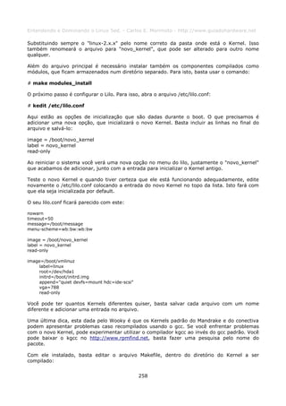 Entendendo e Dominando o Linux 5ed. - Carlos E. Morimoto - http://www.guiadohardware.net

Substituindo sempre o "linux-2.x.x" pelo nome correto da pasta onde está o Kernel. Isso
também renomeará o arquivo para "novo_kernel", que pode ser alterado para outro nome
qualquer.

Além do arquivo principal é necessário instalar também os componentes compilados como
módulos, que ficam armazenados num diretório separado. Para isto, basta usar o comando:

# make modules_install

O próximo passo é configurar o Lilo. Para isso, abra o arquivo /etc/lilo.conf:

# kedit /etc/lilo.conf

Aqui estão as opções de inicialização que são dadas durante o boot. O que precisamos é
adicionar uma nova opção, que inicializará o novo Kernel. Basta incluir as linhas no final do
arquivo e salvá-lo:

image = /boot/novo_kernel
label = novo_kernel
read-only

Ao reiniciar o sistema você verá uma nova opção no menu do lilo, justamente o "novo_kernel"
que acabamos de adicionar, junto com a entrada para inicializar o Kernel antigo.

Teste o novo Kernel e quando tiver certeza que ele está funcionando adequadamente, edite
novamente o /etc/lilo.conf colocando a entrada do novo Kernel no topo da lista. Isto fará com
que ela seja inicializada por default.

O seu lilo.conf ficará parecido com este:

nowarn
timeout=50
message=/boot/message
menu-scheme=wb:bw:wb:bw

image = /boot/novo_kernel
label = novo_kernel
read-only

image=/boot/vmlinuz
    label=linux
    root=/dev/hda1
    initrd=/boot/initrd.img
    append="quiet devfs=mount hdc=ide-scsi"
    vga=788
    read-only

Você pode ter quantos Kernels diferentes quiser, basta salvar cada arquivo com um nome
diferente e adicionar uma entrada no arquivo.

Uma última dica, esta dada pelo Wooky é que os Kernels padrão do Mandrake e do conectiva
podem apresentar problemas caso recompilados usando o gcc. Se você enfrentar problemas
com o novo Kernel, pode experimentar utilizar o compilador kgcc ao invés do gcc padrão. Você
pode baixar o kgcc no http://www.rpmfind.net, basta fazer uma pesquisa pelo nome do
pacote.

Com ele instalado, basta editar o arquivo Makefile, dentro do diretório do Kernel a ser
compilado:


                                               258
 