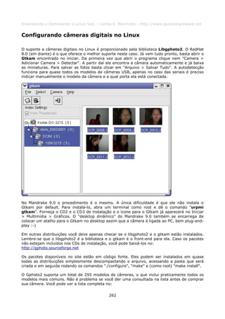 Entendendo e Dominando o Linux 5ed. - Carlos E. Morimoto - http://www.guiadohardware.net


Configurando câmeras digitais no Linux

O suporte a câmeras digitais no Linux é proporcionado pela biblioteca Libgphoto2. O RedHat
8.0 (em diante) é o que oferece o melhor suporte neste caso. Já vem tudo pronto, basta abrir o
Gtkam encontrado no iniciar. Da primeira vez que abrir o programa clique nem "Camera >
Adicionar Camera > Detectar". A partir daí ele encontra a câmera automaticamente e já baixa
as miniaturas. Para salvar as fotos basta clicar em "Arquivo > Salvar Tudo". A autodetecção
funciona para quase todos os modelos de câmeras USB, apenas no caso das seriais é preciso
indicar manualmente o modelo da câmera e a qual porta ela está conectada.




No Mandrake 9.0 o procedimento é o mesmo. A única dificuldade é que ele não instala o
Gtkam por default. Para instalá-lo, abra um terminal como root e dê o comando "urpmi
gtkam". Forneça o CD2 e o CD3 de instalação e o ícone para o Gtkam já aparecerá no Iniciar
> Multimídia > Gráficos. O "desktop dinâmico" do Mandrake 9.0 também se encarrega de
colocar um atalho para o Gtkam no desktop assim que a câmera é ligada ao PC, bem plug-and-
play :-)

Em outras distribuições você deve apenas checar se o libgphoto2 e o gtkam estão instalados.
Lembre-se que o libgphoto2 é a biblioteca e o gtkam é o front-end para ela. Caso os pacotes
não estejam incluídos nos CDs de instalação, você pode baixá-los no:
http://gphoto.sourceforge.net

Os pacotes disponíveis no site estão em código fonte. Eles podem ser instalados em quase
todas as distribuições simplesmente descompactando o arquivo, acessando a pasta que será
criada e em seguida rodando os comandos "./configure", "make" e (como root) "make install".

O Gphoto2 suporta um total de 295 modelos de câmeras, o que inclui praticamente todos os
modelos mais comuns. Não é problema se você der uma consultada na lista antes de comprar
sua câmera. Você pode ver a lista completa no:


                                             262
 