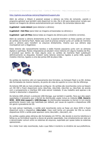 Entendendo e Dominando o Linux 5ed. - Carlos E. Morimoto - http://www.guiadohardware.net

http://gphoto.sourceforge.net/proj/libgphoto2/support.php

Além de utilizar o Gtkam é possível acessar a câmera via linha de comando, usando o
programa gphoto2 que também está disponível no site. Ele é útil para desenvolver scripts que
baixem as imagens da câmera automaticamente por exemplo. Os comandos básicos são:

$ gphoto2 --auto-detect (para detectar a câmera)

$ gphoto2 --list-files (para listar as imagens armazenadas na câmera) e

$ gphoto2 --get-all-files (baixa todas as imagens da câmera para o diretório corrente).

Além de conectar a câmera diretamente ao PC, é possível transferir as fotos usando um leitor
de cartões de memória Flash. Neste caso você só precisa comprar junto um cartão de memória
para a câmera para transferir os arquivos diretamente, mesmo que sua câmera seja
incompatível com o libgphoto2.

Estes leitores são razoavelmente baratos e estão ficando populares junto com as câmeras
digitais e palmtops. Muitos integradores já estudam incluir leitores em alguns modelos de PCs,
é provável que dentro de mais alguns anos os cartões de memória flash substituam
definitivamente os disquetes. Existem tanto leitores externos ligados à porta USB, quanto
modelos internos, ligados a uma das portas IDE da placa mãe.




Os cartões de memória vêm em basicamente dois formatos, os Compact Flash e os SD. Ambos
são formatados da mesma maneira, do ponto de vista do suporte no Linux não faz diferença.

Os leitores IDE são os mais simples de configurar. Os cartões são reconhecidos como se fossem
um HD IDE e ficam disponíveis como /dev/hda, /dev/hdb, /dev/hdc ou /dev/hdd, de acordo
com o jumpeamento e interface IDE onde estiver instalado. O seu trabalho será apenas o de
montar e desmontar o dispositivo.

Os leitores USB utilizam o protocolo USB Storage, que também é padrão. Para que eles sejam
suportados é necessário que o Kernel da distribuição usada inclua os módulos USB, Generic
SCSI , SCSI disk support e USB Storage. As distribuições baseadas no Kernel 2.4 em diante
geralmente trazem tudo isso habilitado por default, por causa do suporte a dispositivos USB
em geral e gravadores de CD.

Se tudo estiver habilitado, o cartão será reconhecido como se fosse um disco SCSI e ficará
disponível como o dispositivo /dev/sda1. Caso você tenha um gravador de CDs ou outros
dispositivos SCSI o cartão pode aparecer como /dev/sdb1, /dev/sdc1, etc.

Os cartões usados pelas câmeras são formatados em FAT16, não devido à enorme tolerância à
falhas ou ao formidável suporte a discos de grande capacidade, mas simplesmente por este ser
o denominador comum entre os sistemas de arquivos, suportado por quase todos os sistemas
operacionais.

Se o leitor tiver sido reconhecido, tudo o que falta é montá-lo no diretório de sua preferência.


                                              263
 
