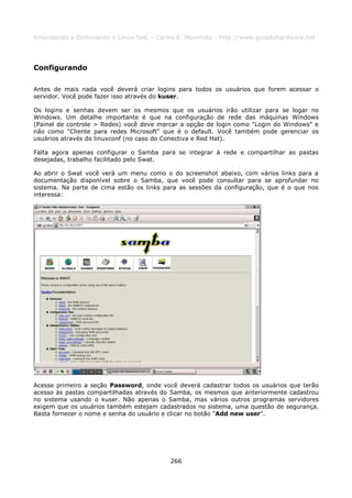 Entendendo e Dominando o Linux 5ed. - Carlos E. Morimoto - http://www.guiadohardware.net




Configurando

Antes de mais nada você deverá criar logins para todos os usuários que forem acessar o
servidor. Você pode fazer isso através do kuser.

Os logins e senhas devem ser os mesmos que os usuários irão utilizar para se logar no
Windows. Um detalhe importante é que na configuração de rede das máquinas Windows
(Painel de controle > Redes) você deve marcar a opção de login como "Login do Windows" e
não como "Cliente para redes Microsoft" que é o default. Você também pode gerenciar os
usuários através do linuxconf (no caso do Conectiva e Red Hat).

Falta agora apenas configurar o Samba para se integrar à rede e compartilhar as pastas
desejadas, trabalho facilitado pelo Swat.

Ao abrir o Swat você verá um menu como o do screenshot abaixo, com vários links para a
documentação disponível sobre o Samba, que você pode consultar para se aprofundar no
sistema. Na parte de cima estão os links para as sessões da configuração, que é o que nos
interessa:




Acesse primeiro a seção Password, onde você deverá cadastrar todos os usuários que terão
acesso às pastas compartilhadas através do Samba, os mesmos que anteriormente cadastrou
no sistema usando o kuser. Não apenas o Samba, mas vários outros programas servidores
exigem que os usuários também estejam cadastrados no sistema, uma questão de segurança.
Basta fornecer o nome e senha do usuário e clicar no botão "Add new user".




                                          266
 