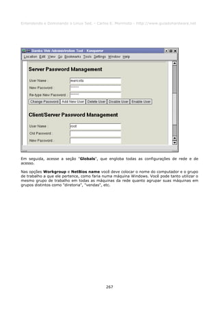 Entendendo e Dominando o Linux 5ed. - Carlos E. Morimoto - http://www.guiadohardware.net




Em seguida, acesse a seção "Globals", que engloba todas as configurações de rede e de
acesso.

Nas opções Workgroup e NetBios name você deve colocar o nome do computador e o grupo
de trabalho a que ele pertence, como faria numa máquina Windows. Você pode tanto utilizar o
mesmo grupo de trabalho em todas as máquinas da rede quanto agrupar suas máquinas em
grupos distintos como "diretoria", "vendas", etc.




                                           267
 