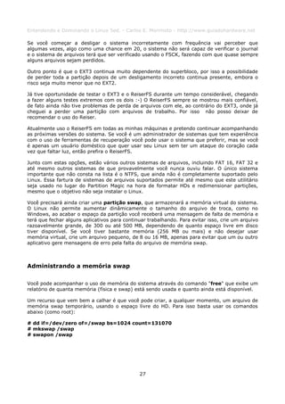Entendendo e Dominando o Linux 5ed. - Carlos E. Morimoto - http://www.guiadohardware.net

Se você começar a desligar o sistema incorretamente com frequência vai perceber que
algumas vezes, algo como uma chance em 20, o sistema não será capaz de verificar o journal
e o sistema de arquivos terá que ser verificado usando o FSCK, fazendo com que quase sempre
alguns arquivos sejam perdidos.

Outro ponto é que o EXT3 continua muito dependente do superbloco, por isso a possibilidade
de perder toda a partição depois de um desligamento incorreto continua presente, embora o
risco seja muito menor que no EXT2.

Já tive oportunidade de testar o EXT3 e o ReiserFS durante um tempo considerável, chegando
a fazer alguns testes extremos com os dois :-) O ReiserFS sempre se mostrou mais confiável,
de fato ainda não tive problemas de perda de arquivos com ele, ao contrário do EXT3, onde já
cheguei a perder uma partição com arquivos de trabalho. Por isso não posso deixar de
recomendar o uso do Reiser.

Atualmente uso o ReiserFS em todas as minhas máquinas e pretendo continuar acompanhando
as próximas versões do sistema. Se você é um administrador de sistemas que tem experiência
com o uso de ferramentas de recuperação você pode usar o sistema que preferir, mas se você
é apenas um usuário doméstico que quer usar seu Linux sem ter um ataque do coração cada
vez que faltar luz, então prefira o ReiserFS.

Junto com estas opções, estão vários outros sistemas de arquivos, incluindo FAT 16, FAT 32 e
até mesmo outros sistemas de que provavelmente você nunca ouviu falar. O único sistema
importante que não consta na lista é o NTFS, que ainda não é completamente suportado pelo
Linux. Essa fartura de sistemas de arquivos suportados permite até mesmo que este utilitário
seja usado no lugar do Partition Magic na hora de formatar HDs e redimensionar partições,
mesmo que o objetivo não seja instalar o Linux.

Você precisará ainda criar uma partição swap, que armazenará a memória virtual do sistema.
O Linux não permite aumentar dinâmicamente o tamanho do arquivo de troca, como no
Windows, ao acabar o espaço da partição você receberá uma mensagem de falta de memória e
terá que fechar alguns aplicativos para continuar trabalhando. Para evitar isso, crie um arquivo
razoavelmente grande, de 300 ou até 500 MB, dependendo de quanto espaço livre em disco
tiver disponível. Se você tiver bastante memória (256 MB ou mais) e não desejar usar
memória virtual, crie um arquivo pequeno, de 8 ou 16 MB, apenas para evitar que um ou outro
aplicativo gere mensagens de erro pela falta do arquivo de memória swap.



Administrando a memória swap

Você pode acompanhar o uso de memória do sistema através do comando "free" que exibe um
relatório de quanta memória (física e swap) está sendo usada e quanto ainda está disponível.

Um recurso que vem bem a calhar é que você pode criar, a qualquer momento, um arquivo de
memória swap temporário, usando o espaço livre do HD. Para isso basta usar os comandos
abaixo (como root):

# dd if=/dev/zero of=/swap bs=1024 count=131070
# mkswap /swap
# swapon /swap




                                              27
 