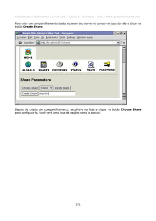 Entendendo e Dominando o Linux 5ed. - Carlos E. Morimoto - http://www.guiadohardware.net

Para criar um compartilhamento basta escrever seu nome no campo no topo da tela e clicar no
botão Create Share:




Depois de criado um compartilhamento, escolha-o na lista e clique no botão Choose Share
para configura-la. Você verá uma lista de opções como a abaixo:




                                           271
 