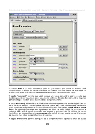 Entendendo e Dominando o Linux 5ed. - Carlos E. Morimoto - http://www.guiadohardware.net




O campo Path é o mais importante, pois diz justamente qual pasta do sistema será
compartilhada. O nome do compartilhamento diz apenas com que nome ele aparecerá no
ambiente de redes, que não precisa necessariamente ser o mesmo nome da pasta.

A opção "comment" permite que você escreva um breve comentário sobre a pasta que
também poderá ser visualizado pelos usuários no ambiente de rede. Este comentário é apenas
para orientação, não tem efeito algum sobre o compartilhamento.

A opção Read Only determina se a pasta ficará disponível apenas para leitura (opção Yes) ou
se os usuários poderão também gravar arquivos (opção No). Você também pode determinar
quais máquinas terão acesso ao compartilhamento através das opções Hosts Allow e Hosts
Deny. As configurações feitas aqui subscrevem as feitas na seção global. Se por exemplo a
máquina 192.168.0.5 possui permissão para acessar o sistema, mas foi incluída na campo
Hosts Deny do compartilhamento programas, ela poderá acessar outros compartilhamentos
do sistema, mas não o compartilhamento programas.

A opção Browseable permite configurar se o compartilhamento aparecerá entre os outros


                                           272
 