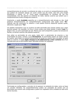 Entendendo e Dominando o Linux 5ed. - Carlos E. Morimoto - http://www.guiadohardware.net

compartilhamentos do servidor no ambiente de redes, ou se será um compartilhamento oculto,
que poderá ser acessado apenas por quem souber que ele existe. Isso tem uma função
semelhante a colocar um "$" numa pasta compartilhada no Windows 98. Ela fica
compartilhada, mas não aparece no ambiente de redes. Apenas usuários que saibam que o
compartilhamento existe conseguirão acessa-lo.

Finalmente, a opção Available especifica se o compartilhamento está ativado ou não. Você
desativar temporariamente um compartilhamento configurando esta opção como "No".
Fazendo isso ele continuará no sistema e você poderá torná-lo disponível quando quiser,
alterando a opção para "Yes".

Um detalhe importante é que os usuários só terão permissão para acessar pastas que o login
permite acessar. Por exemplo, no Linux o único usuário que pode acessar a pasta /root é o
próprio root, ou outro autorizado por ele. Mesmo que você compartilhe a pasta root através do
Samba, os demais usuários não poderão acessá-la.

Para editar as permissões de uma pasta, basta abrir o gerenciador de arquivos e, nas
propriedades da pasta, acessar a guia Permissions. As permissões podem ser dadas apenas
ao usuário, para todos os usuários pertencentes ao grupo do usuário dono da pasta, ou para
todos os usuários. A opção Apply changes to all subdirectories e their contents deve ficar
marcada para que as permissões sejam aplicadas também às subpastas:




Terminadas as configurações, o servidor já irá aparecer no ambiente de redes, como se fosse
um servidor Windows. Os compartilhamentos podem ser acessados de acordo com as
permissões que tiverem sido configuradas e podem ser mapeados como unidades de rede entre
outros recursos.




                                            273
 