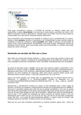 Entendendo e Dominando o Linux 5ed. - Carlos E. Morimoto - http://www.guiadohardware.net




Você pode compartilhar inclusive o CD-ROM do servidor se desejar, basta para isso
compartilhar a pasta /mnt/cdrom, mas isso não é muito prático, pois além de trocar o CD-
ROM, é necessário montar e desmontar a unidade apartir do servidor. Isso fica mais simples se
a distribuição Linux que estiver utilizando suportar automount.

Para compartilhar uma impressora já instalada na máquina Linux o procedimento é o mesmo.
Acesse a seção printers, escolha a impressora a ser compartilhada (a lista mostrará todas as
instaladas no sistema), configure a opção available como "yes" e configure as permissões de
acesso como vimos anteriormente. No Mandrake você pode instalar impressoras através do
Mandrake Control Center. Caso você esteja usando outra distribuição e o utilitário não esteja
disponível, tente o linuxconf.



Montando um servidor de CDs com o Linux

Este artigo foi enviado pelo Wooky (Jeferson L. Zacco, para quem não conhece a figura pelo
nick :-) e ajuda a resolver o problema de compartilhamento do CD-ROM que indiquei acima,
coma vantagem de permitir compartilhar vários "CD-ROMs" simultâneamente com as estações:

--

No artigo do Morimoto sobre o SAMBA, cita-se que nem sempre é prático compartilhar o CD-
ROM de um servidor usando o SAMBA. Realmente, caso seja necessário montar/desmontar o
dispositivo para trocar o CD, somente o administrador poderia fazer isso (que trabalhão...), ou
teríamos um certo problema de segurança. Além disso vários usuários podem querer usar
diferentes CDs ao mesmo tempo, o que não é possível com um único drive.

Existe uma ótima solução, que mostra bem as capacidades de um sistema flexível como o
GNU/Linux. A referência é o CD-Server-HOWTO, incluído no Mandrake 8.1 em
/usr/share/doc/HOWTO/HTML/en/CDServer-HOWTO/index.html. É claro, pode-se também
consultar a LDP.

Basicamente o procedimento consiste em copiar os CDs desejados para o disco rígido do
servidor, montá-los via loopback e disponibilizá-los através do compartilhamento do SAMBA. É
claro que é necessário espaço para cada CD que se deseje compartilhar, mas com os preços
dos HDs de alta capacidade no nível atual, essa solução é bem mais barata do que comprar um
drive de CD para cada estação da rede. Será necessário ~660MB para cada CD compartilhado;
note-se que o "CD" poderá ser acessado por vários usuários ao mesmo tempo e com um
desempenho bem melhor de que um drive de CD real. Um HD de 60 GB pode compartilhar
quase 100 CDs, a um custo de aproximadamente R$300; o mesmo preço de comprar três
unidades leitoras de CD-ROM. É melhor que ter um CD-changer. :^)

Note que em uma rede doméstica geralmente os usuários acessam alguns CDs - talvez de


                                             274
 
