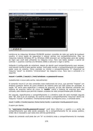 Entendendo e Dominando o Linux 5ed. - Carlos E. Morimoto - http://www.guiadohardware.net




Lembre-se as máquinas Windows 95/98/ME aceitam conexões de rede por parte de qualquer
usuário. A única opção de segurança é colocar senhas nos compartilhamentos. Mas, as
máquinas rodando Windows NT ou Windows 2000 precisam ser configuradas para dar acesso
ao login que você está utilizando na máquina Linux. Para isso basta acessar o painel de
controle > usuários e senhas (no Windows 2000) e adicionar o login e senha.

Voltando à configuração do smbclient, depois de decidir qual compartilhamento quer acessar,
você deverá montá-lo para ganhar acesso. Você pode montar o compartilhamento em qualquer
pasta vazia do sistema. Como exemplo eu montei o compartilhamento "C" disponível na
máquina "ascot" no diretório "/mnt/windows" da máquina Linux. Para isso o comando é o
seguinte:

mount -t smbfs //ascot/c /mnt/windows -o password=xxxxx

(substituindo o xxxxx pela senha, naturalmente)

O comando mount é um dos comandos mais tradicionais do Linux, que permite "mapear" um
diretório qualquer dentro de outro diretório do sistema para que este possa ser acessado. A
opção "-t" serve para especificar o sistema de arquivos, já que não estamos utilizando um
sistema de arquivos nativo do Linux. O "smbfs" indica o sistema de arquivos que será
utilizado, este sistema que permite mapear unidades de rede compartilhadas pelo Windows.

Em seguida, especificamos o compartilhamento e o diretório onde ele será montado seguido
pelo "-o". Este é só um exemplo. Se você for montar o compartilhamento "arquivos" dentro da
máquina "ricardo" no diretório "/home/maria/ricardo" da máquina Linux, o comando seria:

mount -t smbfs //ricardo/arquivos /home/maria/ricardo -o username=ricardo,password=xxxxx

E assim por diante.

No "username=ricardo,password=xxxxx" você deve informar o usuário e a senha do
compartilhamento que está sendo acessado. Se o compartilhamento for de acesso público,
então não é necessário usar estes dois últimos parâmetros.

Depois do comando você pode dar um "ls" no diretório onde o compartilhamento foi montado


                                              279
 