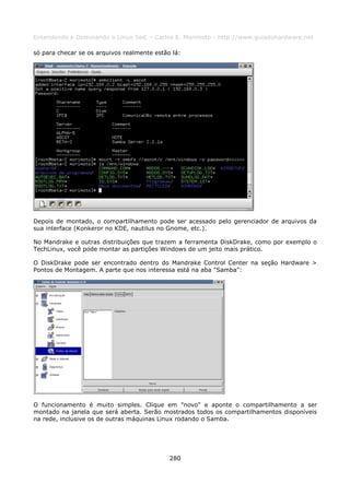 Entendendo e Dominando o Linux 5ed. - Carlos E. Morimoto - http://www.guiadohardware.net

só para checar se os arquivos realmente estão lá:




Depois de montado, o compartilhamento pode ser acessado pelo gerenciador de arquivos da
sua interface (Konkeror no KDE, nautilus no Gnome, etc.).

No Mandrake e outras distribuições que trazem a ferramenta DiskDrake, como por exemplo o
TechLinux, você pode montar as partições Windows de um jeito mais prático.

O DiskDrake pode ser encontrado dentro do Mandrake Control Center na seção Hardware >
Pontos de Montagem. A parte que nos interessa está na aba "Samba":




O funcionamento é muito simples. Clique em "novo" e aponte o compartilhamento a ser
montado na janela que será aberta. Serão mostrados todos os compartilhamentos disponíveis
na rede, inclusive os de outras máquinas Linux rodando o Samba.




                                             280
 