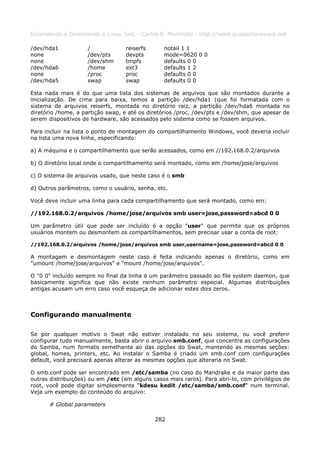 Entendendo e Dominando o Linux 5ed. - Carlos E. Morimoto - http://www.guiadohardware.net

/dev/hda1           /             reiserfs      notail 1 1
none                /dev/pts      devpts        mode=0620 0 0
none                /dev/shm      tmpfs         defaults 0 0
/dev/hda6           /home         ext3          defaults 1 2
none                /proc         proc          defaults 0 0
/dev/hda5           swap          swap          defaults 0 0

Esta nada mais é do que uma lista dos sistemas de arquivos que são montados durante a
inicialização. De cima para baixa, temos a partição /dev/hda1 (que foi formatada com o
sistema de arquivos reiserfs, montada no diretório raiz, a partição /dev/hda6 montada no
diretório /home, a partição swap, e até os diretórios /proc, /dev/pts e /dev/shm, que apesar de
serem dispositivos de hardware, são acessados pelo sistema como se fossem arquivos.

Para incluir na lista o ponto de montagem do compartilhamento Windows, você deveria incluir
na lista uma nova linha, especificando:

a) A máquina e o compartilhamento que serão acessados, como em //192.168.0.2/arquivos

b) O diretório local onde o compartilhamento será montado, como em /home/jose/arquivos

c) O sistema de arquivos usado, que neste caso é o smb

d) Outros parâmetros, como o usuário, senha, etc.

Você deve incluir uma linha para cada compartilhamento que será montado, como em:

//192.168.0.2/arquivos /home/jose/arquivos smb user=jose,password=abcd 0 0

Um parâmetro útil que pode ser incluído é a opção "user" que permite que os próprios
usuários montem ou desmontem os compartilhamentos, sem precisar usar a conta de root:

//192.168.0.2/arquivos /home/jose/arquivos smb user,username=jose,password=abcd 0 0

A montagem e desmontagem neste caso é feita indicando apenas o diretório, como em
"umount /home/jose/arquivos" e "mount /home/jose/arquivos".

O "0 0" incluído sempre no final da linha é um parâmetro passado ao file system daemon, que
basicamente significa que não existe nenhum parâmetro especial. Algumas distribuições
antigas acusam um erro caso você esqueça de adicionar estes dois zeros.



Configurando manualmente

Se por qualquer motivo o Swat não estiver instalado no seu sistema, ou você preferir
configurar tudo manualmente, basta abrir o arquivo smb.conf, que concentra as configurações
do Samba, num formato semelhante ao das opções do Swat, mantendo as mesmas seções:
global, homes, printers, etc. Ao instalar o Samba é criado um smb.conf com configurações
default, você precisará apenas alterar as mesmas opções que alteraria no Swat.

O smb.conf pode ser encontrado em /etc/samba (no caso do Mandrake e da maior parte das
outras distribuições) ou em /etc (em alguns casos mais raros). Para abri-lo, com privilégios de
root, você pode digitar simplesmente "kdesu kedit /etc/samba/smb.conf" num terminal.
Veja um exemplo do conteúdo do arquivo:

      # Global parameters

                                             282
 