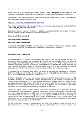 Entendendo e Dominando o Linux 5ed. - Carlos E. Morimoto - http://www.guiadohardware.net

quiser verificar se as configurações estão corretas, rode o testparm (basta chamá-lo num
terminal). Ele funciona como uma espécie de debug, indicando erros grosseiros no arquivo.

Se por acaso você estiver utilizando uma distro que não venha com o Samba, basta baixar o
RPM adequando à sua distribuição aqui:

http://us1.samba.org/samba/ftp/Binary_Packages

Para instalar, basta clicar sobre o arquivo no gerenciador de arquivos ou usar o comando "rpm
-ivh nome_do_arquivo" no terminal.

Depois de instalar o arquivo e configurar o smb.conf, use os comandos abaixo para inicializar,
parar e verificar o status do serviço sempre que precisar:

/etc/rc.d/init.d/smb start

/etc/rc.d/init.d/smb stop

/etc/rc.d/init.d/smb status

O comando smbstatus também é muito útil, pois permite verificar quais estações estão
conectadas ao servidor e quais recursos estão sendo acessados no momento.



De onde veio o Samba?

A primeira versão do Samba, disponibilizada em 1992 foi escrita por Andrew Tridgell, um
Australiano que na época era estudante de ciências da computação. Como na época a
especificação do SMB utilizada pela Microsoft ainda era fechada, o Andrew desenvolveu um
pequeno programa, batizado de clockspy, para examinar os pacotes de dados enviados por
uma máquina Windows e assim ir implementando uma a uma as chamadas de sistema
utilizadas, um trabalho extremamente complexo para ser feito por uma única pessoa.

O resultado foi um programa que rodava no Solaris e era capaz de responder às chamadas
SMB como se fosse um servidor Windows. Este arquivo ainda pode ser encontrado em alguns
dos FTPs do Samba.org, com o nome "server-0.5".

O objetivo desta primeira versão era apenas resolver um problema doméstico, interligar um PC
rodando o Windows 3.1 ao servidor Solaris. Na época isso já era possível utilizando um dos
clientes NFS comerciais para DOS, mas Andrew precisava de suporte a NetBIOS para o um dos
aplicativos que pretendia utilizar, o WindX, um servidor X para Windows, que permitia rodar
aplicativos via rede a partir do servidor Unix. Até aí o objetivo era apenas fazer o programa
funcionar, não criar um sistema de compartilhamento de arquivos.

Depois de algum tempo Andrew recebeu um e-mail contando que o programa também
funcionava com o LanManager da Microsoft, permitindo compartilhar arquivos de um servidor
Unix com máquinas rodando o DOS. Andrew só acreditou depois de testar, mas ficou tão
maravilhado com o que havia conseguido que criou o projeto "NetBios for Unix", e começou a
recrutar voluntários através da usenet. Mais tarde o projeto passou a usar o nome Samba, que
foi adotado não em apologia ao Carnaval, mas apenas por que é uma das poucas palavras do
dicionário do Ispell que possui as letras SMB.

Em 94 a Microsoft liberou as especificações do SMB e do NetBios, o que permitiu que o
desenvolvimento do Samba desse um grande salto tanto em recursos quanto em


                                             284
 