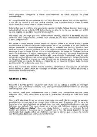 Entendendo e Dominando o Linux 5ed. - Carlos E. Morimoto - http://www.guiadohardware.net

meus programas      começaram    a   travar   constantemente   ao   salvar   arquivos   na   pasta
compartilhada.

O "constantemente" no meu caso era algo em torno de uma vez a cada uma ou duas semanas,
o que não era normal já que esta mesma máquina Linux já estava ligada a quase 5 meses
direto antes de começar a usar o compartilhamento.

Estava claro que o problema era justamente a pasta montada. Faltava descobrir quem era o
culpado afinal, se era o cliente SMB do Samba, se era algo na minha rede ou algo com o KDE
ou se a culpada era a própria máquina Windows 2000.

Pra testar, criei um script que ficava continuamente criando, alterando e deletando arquivos
dentro da pasta compartilhada. Um shell script simples, só para estar a estabilidade do acesso
à pasta compartilhada.

Foi batata, o script sempre travava depois de algumas horas e eu perdia acesso à pasta
compartilhada. A máquina Windows simplesmente parava de responder e eu não conseguia
sequer desmontar o compartilhamento ou fechar o processo que tentava acessá-lo sem
reiniciar o micro, o mesmo problema que vinha tendo regularmente. Ainda não descobri se o
problema é com o cliente SMB ou com o compartilhamento de pastas do Windows (embora
desconfie do Windows, já que os travamentos em redes Windows-only por causa de problemas
ao acessar pastas compartilhadas também são razoavelmente freqüentes), mas já pude
comprovar que isso só ocorre ao termos uma máquina Linux acessando um compartilhamento
do Windows. Fazendo o inverso, ou seja, transferindo os arquivos para a máquina Linux,
compartilhando-os através do Samba e mapeando-os na máquina Windows tudo funciona
perfeitamente. Foi justamente o que fiz ;-)

Fica a dica. Se você está tendo o mesmo problema, transfira seus arquivos para um servidor
Linux rodando o Samba. Além da segurança ser melhor (contra vírus e coisas do gênero) a
estabilidade da rede será maior.




Usando o NFS

Enquanto o Samba permite solucionar sem muita dor de cabeça o desafio de interligar
máquinas Linux e Windows na mesma rede, o NFS permite compartilhar sistemas de arquivos
entre máquinas Linux.

Na verdade, você pode perfeitamente usar o Samba para compartilhar arquivos entre
máquinas Linux, como vimos acima e é o que você terá mais facilidade em fazer numa rede
mista.

Mas, o NFS não deixa de ser um recurso importante, que você não deve deixar de estudar,
principalmente por que este é um recurso muito prático de usar. O suporte a NFS faz parte do
Kernel do Linux e vem habilitado por default, mas, nem todas as distribuições trazem o serviço
habilitado por default. Você pode checar se o serviço está habilitado usando o comando
"/etc/rc.d/init.d/nfs status". Caso não esteja, habilite o serviço no Mandrake Control
Center, em Sistema > Serviços, ou no LinuxConf caso o Mcc não esteja disponível na sua
distribuição. Outra opção prática para habilitar o serviço é o ntsysv, que é incluído na maioria
das distribuições. Basta das o comando num terminal:




                                              286
 
