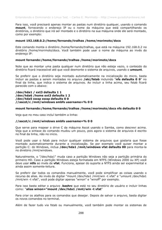 Entendendo e Dominando o Linux 5ed. - Carlos E. Morimoto - http://www.guiadohardware.net

Para isso, você precisará apenas montar as pastas num diretório qualquer, usando o comando
mount, fornecendo o endereço IP ou o nome da máquina que está compartilhando os
diretórios, o diretório que irá ser montado e o diretório na sua máquina onde ele será montado,
como por exemplo:

mount 192.168.0.2:/home/fernando/tralhas /home/morimoto/docs

Este comando monta o diretório /home/fernando/tralhas, que está na máquina 192.168.0.2 no
diretório /home/morimoto/docs. Você também pode usar o nome da máquina ao invés do
endereço IP:

mount fernando:/home/fernando/tralhas /home/morimoto/docs

Note que ao montar uma pasta qualquer num diretório que não esteja vazio, o conteúdo do
diretório ficará inacessível até que você desmonte o sistema de arquivos, usando o umount.

Se preferir que o diretório seja montado automaticamente na inicialização do micro, basta
incluir as pastas a serem montadas no arquivo /etc/fstab incluindo "nfs defaults 0 0" no
final da linha, que indica o sistema de arquivos. Ao incluir a linha acima, seu fstab ficará
parecido com o abaixo:

/dev/hda1 / ext3 defaults 1 1
/dev/hda6 /home ext3 defaults 1 2
/dev/hda5 swap swap defaults 0 0
//ascot/c /mnt/windows smbfs username=% 0 0

mount fernando:/home/fernando/tralhas /home/morimoto/docs nfs defaults 0 0

Veja que no meu caso incluí também a linha:

//ascot/c /mnt/windows smbfs username=% 0 0

Que serve para mapear o drive C da máquina Ascot usando o Samba, como descrevi acima.
Veja que a sintaxe do comando mudou um pouco, pois agora o sistema de arquivos é escrito
no final da linha, não no início.

Você pode usar o fstab para incluir qualquer sistema de arquivos que gostaria que fosse
montado automaticamente durante a inicialização. Se por exemplo você quiser montar a
partição C: do Windows, inclua /dev/hda1 /mnt/windows vfat defaults 00 para monta-la
no diretório /mnt/windows.

Naturalmente, o "/dev/hda1" muda caso a partição Windows não seja a partição primária do
primeiro HD. Caso a partição Windows esteja formatada em NTFS (Windows 2000 ou XP) você
deve usar ntfs ao invés de vfat. Funciona, apesar do suporte a NTFS ainda ser experimental e
ainda assim somente-leitura.

Se preferir dar todos os comandos manualmente, você pode simplificar as coisas usando o
recurso de alias. Ao invés de digitar "mount /dev/hda1 /mnt/win -t vfat" e "umount /dev/hda1
/mnt/win -t vfat", você pode digitar apenas "winon" e "winoff" por exemplo.

Para isso basta editar o arquivo .bashrc que está no seu diretório de usuário e incluir linhas
como: "alias winon="mount /dev/hda1 /mnt/win -t vfat"

Para criar os atalhos para os comandos que desejar. Depois de salvar o arquivo, basta digitar
os novos comandos no terminal.

Além de fazer tudo via fstab ou manualmente, você também pode montar os sistemas de

                                              288
 