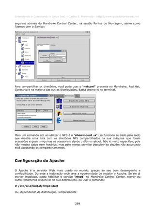 Entendendo e Dominando o Linux 5ed. - Carlos E. Morimoto - http://www.guiadohardware.net

arquivos através do Mandrake Control Center, na sessão Pontos de Montagem, assim como
fizemos com o Samba:




Para compartilhar os diretórios, você pode usar o "netconf" presente no Mandrake, Red Hat,
Conectiva e na maioria das outras distribuições. Basta chama-lo no terminal.




Mais um comando útil ao utilizar o NFS é o "showmount -a" (só funciona se dado pelo root)
que mostra uma lista com os diretórios NFS compartilhados na sua máquina que foram
acessados e quais máquinas os acessaram desde o último reboot. Não é muito específico, pois
não mostra datas nem horários, mas pelo menos permite descobrir se alguém não autorizado
está acessando os compartilhamentos.




Configuração do Apache

O Apache é o servidor Web mais usado no mundo, graças ao seu bom desempenho e
confiabilidade. Durante a instalação você teve a oportunidade de instalar o Apache. Se ele já
estiver instalado, basta habilitar o serviço "httpd" no Mandrake Control Center, ntsysv ou
outra ferramenta disponível na sua distribuição, ou usar o comando:

# /etc/rc.d/init.d/httpd start

Ou, dependendo da distribuição, simplesmente:



                                            289
 