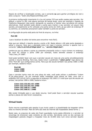 Entendendo e Dominando o Linux 5ed. - Carlos E. Morimoto - http://www.guiadohardware.net

Depois de verificar a localização correta, use o comando su para ganhar privilégios de root e
abra o arquivo: "kedit /etc/httpd/conf/httdp.conf".

A primeira configuração importante é a (ou as) portas TCP que serão usadas pelo servidor. Por
default, a porta é a 80, mas alguns serviços de banda larga, como por exemplo o Speedy da
Telefonica bloqueiam esta porta, obrigando os usuários a manter seus servidores em portas
alternativas. Você também pode alterar a porta para manter o seu servidor um pouco mais
secreto, principalmente se for utilizada uma porta acima de 1024, já que além do endereço IP
ou domínio, os visitantes precisariam saber também a porta do servidor.

A configuração da porta está perto do final do arquivo, na linha:

  Port 80

(use o localizar do editor de textos para encontrar mais fácil).

Veja que por default o Apache escuta a porta a 80. Basta alterar o 80 pela porta desejada e
salvar o arquivo. Para que a alteração entre em vigor é preciso reiniciar o apache com o
comando "/etc/rc.d/init.d/httpd start" ou, " service httpd start".

Lembre-se que ao alterar a porta os visitantes precisarão incluir o novo número no endereço.
Se você for utilizar a porta 1080 por exemplo, todos deverão acessar o endereço
"http://seu_IP:1080".

Você pode também fazer com que o servidor escute em mais de uma porta simultâneamente
usando o recurso Binding. Para isso, basta incluir o parâmetro "Listen porta" logo abaixo da
linha "Port 80" que configuramos acima. Para que ele escute também nas portas 1080 e 2480
por exemplo, bastaria incluir:

       Port 80
       Listen 1080
       Listen 2480

Caso o servidor tenha mais de uma placa de rede, você pode utilizar o parâmetro "Listem
IP_da_placa:porta". Se por exemplo estão instaladas duas placas de rede, uma com o
endereço 222.132.65.143 e a segunda no endereço 192.168.0.1 e você quer que ele escute em
ambas, nas portas 1080 e 2480, bastaria incluir:

       Listen   222.132.65.143 :1080
       Listen   222.132.65.143 :2480
       Listen   192.168.0.1 :1080
       Listen   192.168.0.1 :2480

Não existe limitação para o uso deste recurso. Você pode fazer o servidor escutar quantas
portas e placas de rede forem necessárias.



Virtual hosts

Outro recurso suportado pelo apache é que muito usado é a possibilidade de hospedar vários
sites no mesmo servidor. Mais de 50% dos sites da internet são hospedados desta forma :)

Neste caso, os arquivos de cada site ficam guardados numa pasta diferente e o servidor se
encarrega de direcionar cada visitante ao site correto. Servidores como os dos serviços de
hospedagem gratuíta chegam a hospedar mais de 10.000 sites num único servidor Apache

                                              291
 