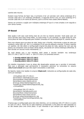 Entendendo e Dominando o Linux 5ed. - Carlos E. Morimoto - http://www.guiadohardware.net

usando este recurso.

Existem duas formas de fazer isso. A primeira é ter um servidor com vários endereços IP e
vincular cada site a um endereço (IP-Based). A segunda forma é ter um único endereço IP e
vincular cada site a um nome de domínio, que é a forma mais usada (Name-Based).

Vamos ver primeiro a opção com múltiplos endereços IP que é a mais simples e em seguida a
com vários nomes.



IP-Based

Esta opção é útil caso você tenha mais de um link no mesmo servidor. Você pode usar um
único servidor para duas linhas ADSL, ou duas linhas T1 por exemplo, ou pode ainda ter uma
única placa de rede configurada para receber conexões em vários endereços IP, usando alises.

Para criar aliases para sua placa de rede, basta usar o ifconfig, informando a placa de rede que
receberá o alias (et0, et1, etc.) e o endereço IP em que ela passará a escutar. O alias é apenas
um apelido; ele não altera a configuração original da placa de rede, apenas faz com que ela
passe a se comportar como se fosse várias placas, escutando em vários endereços diferentes. É
sem dúvida um recurso muito interessante ;-)

Se você deseja que a sua interface eth0 passe a escutar também nos endereços
220.177.156.2, 220.177.156.3 e 220.177.156.4, os comandos seriam:

       # ifconfig eth0:0 220.177.156.2
       # ifconfig eth0:1 220.177.156.3
       # ifconfig eth0:2 220.177.156.4

Um detalhe importante é que os alises são desativados sempre que o servidor é reiniciado.
Para que a alteração seja permanente é necessário adicionar os comandos no arquivo
/etc/rc.d/rc.local para que eles sejam executados a cada boot.

No Apache, basta criar seções no arquivo httpd.conf, indicando as configurações de cada site,
como por exemplo:

       <VirtualHost 220.177.156.2>
       ServerAdmin roberto@usuario.com
       DocumentRoot /sites/roberto/www
       ServerName www.roberto.com.br
       ErrorLog /sites/roberto/logs/error_log
       TransferLog /sites/roberto/logs/access_log
       </VirtualHost>

       <VirtualHost 220.177.156.3>
       ServerAdmin maria@usuario.com
       DocumentRoot /sites/maria/www
       ServerName www.maria.com.br
       ErrorLog /sites/maria/logs/error_log
       TransferLog /sites/maria/logs/access_log
       </VirtualHost>

Criamos aqui a configuração para dois sites distintos, um no endereço 220.177.156.2 e o outro
no 220.177.156.3. Tanto faz se cada endereço corresponde a uma placa de rede separada ou
se são aliases para uma única placa. O que interessa é que sempre que alguém digitar o

                                              292
 