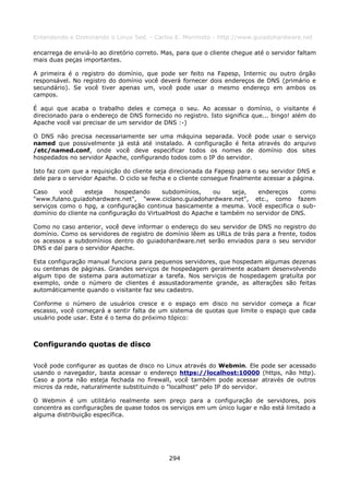 Entendendo e Dominando o Linux 5ed. - Carlos E. Morimoto - http://www.guiadohardware.net

encarrega de enviá-lo ao diretório correto. Mas, para que o cliente chegue até o servidor faltam
mais duas peças importantes.

A primeira é o registro do domínio, que pode ser feito na Fapesp, Internic ou outro órgão
responsável. No registro do domínio você deverá fornecer dois endereços de DNS (primário e
secundário). Se você tiver apenas um, você pode usar o mesmo endereço em ambos os
campos.

É aqui que acaba o trabalho deles e começa o seu. Ao acessar o domínio, o visitante é
direcionado para o endereço de DNS fornecido no registro. Isto significa que... bingo! além do
Apache você vai precisar de um servidor de DNS :-)

O DNS não precisa necessariamente ser uma máquina separada. Você pode usar o serviço
named que possivelmente já está até instalado. A configuração é feita através do arquivo
/etc/named.conf, onde você deve especificar todos os nomes de domínio dos sites
hospedados no servidor Apache, configurando todos com o IP do servidor.

Isto faz com que a requisição do cliente seja direcionada da Fapesp para o seu servidor DNS e
dele para o servidor Apache. O ciclo se fecha e o cliente consegue finalmente acessar a página.

Caso     você    esteja    hospedando      subdomínios,    ou    seja,   endereços    como
"www.fulano.guiadohardware.net", "www.ciclano.guiadohardware.net", etc., como fazem
serviços como o hpg, a configuração continua basicamente a mesma. Você especifica o sub-
domínio do cliente na configuração do VirtualHost do Apache e também no servidor de DNS.

Como no caso anterior, você deve informar o endereço do seu servidor de DNS no registro do
domínio. Como os servidores de registro de domínio lêem as URLs de trás para a frente, todos
os acessos a subdomínios dentro do guiadohardware.net serão enviados para o seu servidor
DNS e daí para o servidor Apache.

Esta configuração manual funciona para pequenos servidores, que hospedam algumas dezenas
ou centenas de páginas. Grandes serviços de hospedagem geralmente acabam desenvolvendo
algum tipo de sistema para automatizar a tarefa. Nos serviços de hospedagem gratuíta por
exemplo, onde o número de clientes é assustadoramente grande, as alterações são feitas
automáticamente quando o visitante faz seu cadastro.

Conforme o número de usuários cresce e o espaço em disco no servidor começa a ficar
escasso, você começará a sentir falta de um sistema de quotas que limite o espaço que cada
usuário pode usar. Este é o tema do próximo tópico:



Configurando quotas de disco

Você pode configurar as quotas de disco no Linux através do Webmin. Ele pode ser acessado
usando o navegador, basta acessar o endereço https://localhost:10000 (https, não http).
Caso a porta não esteja fechada no firewall, você também pode acessar através de outros
micros da rede, naturalmente substituindo o "localhost" pelo IP do servidor.

O Webmin é um utilitário realmente sem preço para a configuração de servidores, pois
concentra as configurações de quase todos os serviços em um único lugar e não está limitado a
alguma distribuição específica.




                                              294
 