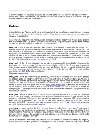 Entendendo e Dominando o Linux 5ed. - Carlos E. Morimoto - http://www.guiadohardware.net

A administração dos usuários e grupos do sistema pode ser feita através da opção System >
Users and Groups do Webmin, ou através de utilitários como o kuser e o userconf, que já
devem estar instalados no seu sistema.



Módulos

A grande força do Apache reside na grande quantidade de módulos que expandem os recursos
do servidor, transformando o simples servidor Web que configuramos acima num poderoso
servidor de aplicações.

Aqui está uma pequena lista de alguns dos principais módulos disponíveis. Alguns deles podem
ser encontrados nos CDs da sua distribuição Linux atual, enquanto outros devem ser baixados
do site dos desenvolvedores e instalados separadamente.

mod_cgi : Este é um dos módulos mais básicos, que permite a execução de scripts CGI.
Apesar da grande variedade de scripts disponíveis pela web e a facilidade de cria-los, os CGIs
são uma espécie ameaçada de extinção. O problema é que além de lentos se comparados com
scripts escritos em linguagens como o Perl e o PHP eles podem sempre representar um risco de
segurança para o servidor pois são na verdade programas executáveis. Justamente por isso
muitos administradores hesitam em ativar o suporta a CGI em seus servidores. A página oficial
é: http://httpd.apache.org/docs-2.0/mod/mod_cgi.html

mod_perl : O Perl é uma linguagem de geração e processamento de conteúdo extremamente
poderosa e ao mesmo tempo fácil de aprender. Ao lado do PHP o Perl é uma das linguagens
mais usadas para o desenvolvimento de sites dinâmicos, fóruns e outras aplicações que
envolvam processamento de conteúdo. Os scripts em Perl são de 10 a 100 vezes mais rápidos
que scripts em CGI de função semelhante.
http://perl.apache.org

mod_php : Além de gerar conteúdo dinâmico, o PHP é muito utilizado para manipular bancos
de dados e pode ser integrado com vários produtos, entre eles o MySQL, PostgreSQL, Adabas e
dBase. Isto permite desenvolver desde aplicações simples, como livros de visitas, murais de
comentários até sites e fóruns extremamente sofisticados. Um exemplo de fórum escrito em
PHP é o phpbb, que você pode baixar em: http://www.phpbb.com. O processo de instalação é
muito simples, basta descompactar o arquivo num diretório do site e executar o script de
configuração. O desempenho das aplicações em PHP costuma ser excelente. A página oficial é:
http://www.php.net

mod_asp : Como o nome sugere, este é um módulo que oferece suporte parcial a páginas
ASP. É uma boa solução para migrar sites em ASP simples do IIS para o Apache sem ter de
converter tudo para PHP. O mod_asp trabalha convertendo os comandos ASP para comandos
Perl, por isso é necessário ter também o mod_perl instalado. Além do mod_asp, temos
também o ChiliASP (comercial) que pode ser encontrado no http://www.chiliasp.com. A página
do mod_asp é: http://www.apache-asp.org

mod_gzip : O gzip, ou GNU Zip é um formato de compressão desenvolvido pela Free Software
Fundation que por ser livre é o mais usado no mundo Linux. O mod_gzip permite utiliza-lo em
conjunto com o Apache para compactar as páginas enviadas aos clientes. Isto permite diminuir
em até 80% o tempo de carregamento das páginas e a utilização de banda, melhorando
bastante a capacidade do servidor.

Todos os browsers modernos são capazes de descompactar automaticamente as páginas,
sendo assim não existem grandes desvantagens no uso do módulo, fora um pequeno aumento


                                             296
 