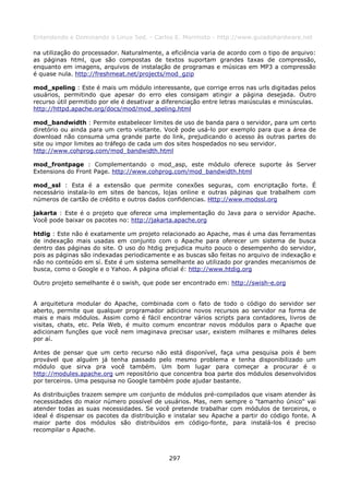 Entendendo e Dominando o Linux 5ed. - Carlos E. Morimoto - http://www.guiadohardware.net

na utilização do processador. Naturalmente, a eficiência varia de acordo com o tipo de arquivo:
as páginas html, que são compostas de textos suportam grandes taxas de compressão,
enquanto em imagens, arquivos de instalação de programas e músicas em MP3 a compressão
é quase nula. http://freshmeat.net/projects/mod_gzip

mod_speling : Este é mais um módulo interessante, que corrige erros nas urls digitadas pelos
usuários, permitindo que apesar do erro eles consigam atingir a página desejada. Outro
recurso útil permitido por ele é desativar a diferenciação entre letras maiúsculas e minúsculas.
http://httpd.apache.org/docs/mod/mod_speling.html

mod_bandwidth : Permite estabelecer limites de uso de banda para o servidor, para um certo
diretório ou ainda para um certo visitante. Você pode usá-lo por exemplo para que a área de
download não consuma uma grande parte do link, prejudicando o acesso às outras partes do
site ou impor limites ao tráfego de cada um dos sites hospedados no seu servidor.
http://www.cohprog.com/mod_bandwidth.html

mod_frontpage : Complementando o mod_asp, este módulo oferece suporte às Server
Extensions do Front Page. http://www.cohprog.com/mod_bandwidth.html

mod_ssl : Esta é a extensão que permite conexões seguras, com encriptação forte. É
necessário instala-lo em sites de bancos, lojas online e outras páginas que trabalhem com
números de cartão de crédito e outros dados confidencias. Http://www.modssl.org

jakarta : Este é o projeto que oferece uma implementação do Java para o servidor Apache.
Você pode baixar os pacotes no: http://jakarta.apache.org

htdig : Este não é exatamente um projeto relacionado ao Apache, mas é uma das ferramentas
de indexação mais usadas em conjunto com o Apache para oferecer um sistema de busca
dentro das páginas do site. O uso do htdig prejudica muito pouco o desempenho do servidor,
pois as páginas são indexadas periodicamente e as buscas são feitas no arquivo de indexação e
não no conteúdo em sí. Este é um sistema semelhante ao utilizado por grandes mecanismos de
busca, como o Google e o Yahoo. A página oficial é: http://www.htdig.org

Outro projeto semelhante é o swish, que pode ser encontrado em: http://swish-e.org


A arquitetura modular do Apache, combinada com o fato de todo o código do servidor ser
aberto, permite que qualquer programador adicione novos recursos ao servidor na forma de
mais e mais módulos. Assim como é fácil encontrar vários scripts para contadores, livros de
visitas, chats, etc. Pela Web, é muito comum encontrar novos módulos para o Apache que
adicionam funções que você nem imaginava precisar usar, existem milhares e milhares deles
por aí.

Antes de pensar que um certo recurso não está disponível, faça uma pesquisa pois é bem
provável que alguém já tenha passado pelo mesmo problema e tenha disponibilizado um
módulo que sirva pra você também. Um bom lugar para começar a procurar é o
http://modules.apache.org um repositório que concentra boa parte dos módulos desenvolvidos
por terceiros. Uma pesquisa no Google também pode ajudar bastante.

As distribuições trazem sempre um conjunto de módulos pré-compilados que visam atender às
necessidades do maior número possível de usuários. Mas, nem sempre o "tamanho único" vai
atender todas as suas necessidades. Se você pretende trabalhar com módulos de terceiros, o
ideal é dispensar os pacotes da distribuição e instalar seu Apache a partir do código fonte. A
maior parte dos módulos são distribuídos em código-fonte, para instalá-los é preciso
recompilar o Apache.



                                              297
 