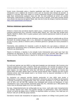 Entendendo e Dominando o Linux 5ed. - Carlos E. Morimoto - http://www.guiadohardware.net

Existe muita informação sobre o Apache espalhada pela Web, este foi apenas um texto
introdutório com o objetivo de ensina-lo como usar os recursos mais básicos do servidor. A
Apache é o servidor Web mais usado no mundo justamente devido à sua flexibilidade: você
pode fazer praticamente qualquer coisa com ele. Se você pretende se tornar um grande
Webmaster, especializado no Apache, ainda existe muito a estudar. Você pode começar dando
uma olhada nos arquivos da Apache Week; são mais de 6 anos de artigos e tutoriais semanais:
http://www.apacheweek.com/features



Outros sistemas operacionais

Embora a maioria dos servidores Apache rodem Linux, o Apache pode ser instalado em vários
sistemas operacionais Unix, incluindo a família BSD, Solaris, etc., sem falar das versões para
MacOS, MacOS X, BeOS, OS/2 e quase qualquer outro sistema operacional moderno de que se
tenha notícias.

O Apache possui ainda uma versão for Windows, que pode ser usada em substituição ao IIS da
Microsoft. As versões antigas, até o 1.3.x, ofereciam um desempenho mais baixo no Windows
do que no Linux, devido à maneira como o Windows gerencia a geração de novos processos e
threads.

Felizmente, este problema foi resolvido a partir do Apache 2.0, que passou a oferecer um
desempenho semelhante tanto no Windows quanto no Linux, fruto de um grande esforço para
melhorar seu desempenho.

Mesmo no Windows, o Apache é uma solução muito interessante para quem quer fugir dos
problemas de segurança do IIS e ao mesmo tempo procura um servidor Web rápido e com
muitos recursos. Você pode baixar o Apache for Windows no http://www.apache.org/



Hardware

Se você quer apenas usar seu ADSL ou cabo para hospedar seu site pessoal, não é preciso uma
máquina poderosa para rodar o Apache. Muito pelo contrário. Um servidor de páginas html e
arquivos estáticos consome muito pouco poder de processamento, a ponto de mesmo um 386
(isso mesmo, um reles 386) dar conta dos 128 kbits de upload oferecidos na maioria dos
planos ADSL com folga. Nestes casos o servidor precisa apenas rodar o Apache que sem muitos
módulos ativos não é tão pesado assim e se limitar a ler os arquivos solicitados no HD e
transmití-los via rede.

Eu mantenho um pequeno servidor Apache pendurado no meu ADSL para ajudar a
disponibilizar o arquivo deste livro para download e direcionar parte do trafego do site quando
o servidor principal fica congestionado. Este meu servidor doméstico é um mero 486 DX-33
com 16 MB e um HD 540 MB, rodando uma instalação bem enxuta do Slackware. O mais
interessante é que o load average raramente passa dos 2%, indicando que o 486 poderia dar
muito mais se estivesse ligado a um link mais rápido.

Ou seja, independentemente da configuração do seu micro, você pode rodar tranqüilamente
um servidor Apache sem notar uma grande redução na performance. Caso você pretenda
utilizar um banco de dados como o MySQL os requisitos sobem um pouco, mas nada que um
Pentium 100 com 32 MB não possa resolver.

Servidores maiores são necessários em páginas que recebem um tráfego muito grande (você

                                             298
 