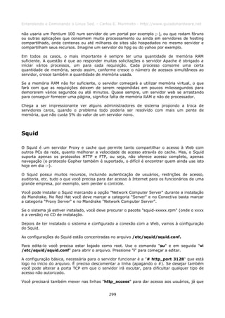 Entendendo e Dominando o Linux 5ed. - Carlos E. Morimoto - http://www.guiadohardware.net

não usaria um Pentium 100 num servidor de um portal por exemplo ;-), ou que rodam fóruns
ou outras aplicações que consomem muito processamento ou ainda em servidores de hosting
compartilhado, onde centenas ou até milhares de sites são hospedados no mesmo servidor e
compartilham seus recursos. Imagine um servidor do hpg ou do yahoo por exemplo.

Em todos os casos, o mais importante é sempre ter uma quantidade de memória RAM
suficiente. A questão é que ao responder muitas solicitações o servidor Apache é obrigado a
iniciar vários processos, um para cada requisição. Cada processo consome uma certa
quantidade de memória, sendo assim, conforme cresce o número de acessos simultâneos ao
servidor, cresce também a quantidade de memória usada.

Se a memória RAM não for suficiente, o servidor começará a utilizar memória virtual, o que
fará com que as requisições deixem de serem respondidas em poucos milessegundos para
demorarem vários segundos ou até minutos. Quase sempre, um servidor web se arrastando
para conseguir fornecer uma página, significa falta de memória RAM e não de processador.

Chega a ser impressionante ver alguns administradores de sistema propondo a troca de
servidores caros, quando o problema todo poderia ser resolvido com mais um pente de
memória, que não custa 5% do valor de um servidor novo.




Squid

O Squid é um servidor Proxy e cache que permite tanto compartilhar o acesso à Web com
outros PCs da rede, quanto melhorar a velocidade de acesso através do cache. Mas, o Squid
suporta apenas os protocolos HTTP e FTP, ou seja, não oferece acesso completo, apenas
navegação (o protocolo Gopher também é suportado, o difícil é encontrar quem ainda use isto
hoje em dia :-).

O Squid possui muitos recursos, incluindo autenticação de usuários, restrições de acesso,
auditoria, etc. tudo o que você precisa para dar acesso à Internet para os funcionários de uma
grande empresa, por exemplo, sem perder o controle.

Você pode instalar o Squid marcando a opção "Network Computer Server" durante a instalação
do Mandrake. No Red Hat você deve marcar a categoria "Server" e no Conectiva basta marcar
a categoria "Proxy Server" e no Mandrake "Network Computer Server".

Se o sistema já estiver instalado, você deve procurar o pacote "squid-xxxxx.rpm" (onde o xxxx
é a versão) no CD de instalação.

Depois de ter instalado o sistema e configurado a conexão com a Web, vamos à configuração
do Squid.

As configurações do Squid estão concentradas no arquivo /etc/squid/squid.conf.

Para edita-lo você precisa estar logado como root. Use o comando "su" e em seguida "vi
/etc/squid/squid.conf" para abrir o arquivo. Pressione "i" para começar a editar.

A configuração básica, necessária para o servidor funcionar é a "# http_port 3128" que está
logo no início do arquivo. É preciso descomentar a linha (apagando o #). Se desejar também
você pode alterar a porta TCP em que o servidor irá escutar, para dificultar qualquer tipo de
acesso não autorizado.

Você precisará também mexer nas linhas "http_access" para dar acesso aos usuários, já que


                                             299
 