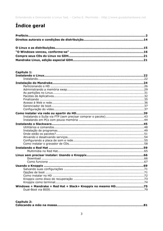 Entendendo e Dominando o Linux 5ed. - Carlos E. Morimoto - http://www.guiadohardware.net


Índice geral

Prefácio.......................................................................................................................2
Direitos autorais e condições de distribuição.............................................................14

O Linux e as distribuições..........................................................................................15
"O Windows venceu, conforme-se" ..........................................................................16
Compre seus CDs do Linux no GDH............................................................................21
Mandrake Linux, edição especial GDH.......................................................................21



Capítulo 1:
Instalando o Linux....................................................................................................22
     Instalando...........................................................................................................22
Instalação do Mandrake............................................................................................24
     Particionando o HD ..............................................................................................26
     Administrando a memória swap..............................................................................29
     As partições no Linux............................................................................................31
     Pacotes de Aplicativos...........................................................................................32
     Finalizando .........................................................................................................35
     Acesso à Web e rede.............................................................................................36
     Gerenciador de boot..............................................................................................37
     Configuração do vídeo...........................................................................................37
Como instalar via rede ou apartir do HD....................................................................39
     Instalando o SuSe via FTP (sem precisar comprar o pacote).......................................43
     Instalando em PCs com pouca memória ..................................................................44
Instalando o Slackware.............................................................................................45
     Utilitários e comandos...........................................................................................48
     Instalação de programas.......................................................................................49
     Onde estão os pacotes?.........................................................................................51
     Ativando e desativando serviços.............................................................................54
     Configurando a placa de som e rede........................................................................55
     Como instalar o gravador de CDs............................................................................58
Instalando o Red Hat ................................................................................................59
        Multimídia no Red Hat.......................................................................................65
Linux sem precisar instalar: Usando o Knoppix.........................................................66
        Download .......................................................................................................66
        Como funciona ................................................................................................67
Usando o Knoppix .....................................................................................................69
     Salvando suas configurações .................................................................................71
     Opções de boot ...................................................................................................71
     Como instalar no HD ............................................................................................72
     Knoppix como disco de recuperação .......................................................................73
     Knoppix como terminal..........................................................................................74
Windows + Mandrake + Red Hat + Slack+ Knoppix no mesmo HD............................75
     Dual-Boot via BIOS...............................................................................................79



Capítulo 2:
Colocando a mão na massa........................................................................................81


                                                               3
 