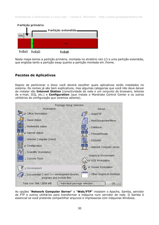Entendendo e Dominando o Linux 5ed. - Carlos E. Morimoto - http://www.guiadohardware.net




Neste mapa temos a partição primária, montada no diretório raiz (/) e uma partição extendida,
que engloba tanto a partição swap quanto a partição montada em /home.



Pacotes de Aplicativos

Depois de particionar o disco você deverá escolher quais aplicativos serão instalados no
sistema. Os nomes já são bem explicativos, mas algumas categorias que você não deve deixar
de instalar são Internet Station (conectividade de rede e um conjunto de browsers, leitores
de e-mail, ICQ, etc.) e Configuration (que instala o Mandrake Control Center e os outros
utilitários de configuração que veremos adiante).




As opções "Network Computer Server" e "Web/FTP" instalam o Apache, Samba, servidor
de FTP e outros utilitários para transformar a máquina num servidor de rede. O Samba é
essencial se você pretende compartilhar arquivos e impressoras com máquinas Windows.


                                             30
 