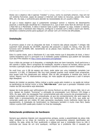 Entendendo e Dominando o Linux 5ed. - Carlos E. Morimoto - http://www.guiadohardware.net

Desta vez o objetivo não é apenas "instalar" o Linux, como no exemplo anterior, mas sim ter
um sistema funcional, capaz de acessar a Internet com todos os recursos, gravar CDs, tocar
MP3, etc. Ou seja, o suficiente para atender às necessidades de um usuário médio.

Já que o nosso objetivo aqui é justamente conseguir extrair o máximo de desempenho
possível, a distribuição escolhida foi o Slackware 8.1, que é bem mais fácil de otimizar do que
o Red Hat ou o Mandrake. A idéia é resolver toda a parte "pesada" ou seja, instalar o sistema,
configurar todo o hardware das máquina, configurar a conexão com a Web e assim por diante,
deixando o sistema pronto para qualquer um utilizar com um mínimo de dificuldade.



Instalação

O primeiro passo é criar os disquetes de boot. A maioria das placas soquete 7 antigas não
suportam boot através do CD-ROM, algumas até possuem a opção no Setup, mas ela não
funciona com CD-ROMs IDE. Geralmente só as placas mais recentes, para micros K6-2 em
diante suportam.

Esta é a parte chata, pois o Slackware 8.1 usa nada menos que 6 disquetes de boot, o bare.i
(pasta bootdisks) que é o principal e os 5 rootdisks (pasta rootdisks) que podem ser baixados
num dos FTPs listados no http://www.slackware.com/getslack

Fora o tédio de carregar os 6 disquetes, a instalação deve ser bem tranqüila. Você particiona o
HD usando o cfdisk, abre o programa de instalação, escolhe o layout do teclado, deixa que ele
formate a partição swap e as partições de dados e escolhe os pacotes a serem instalados.

Se você tiver uns 4 GB de espaço em disco, pode optar por uma instalação completa (vai
consumir 1.9 GB). O Slackware não fica mais pesado quando você instala mais programas,
pois quase tudo fica desativado por default. Eles só são carregados à medida que você os
utiliza. Mesmo num PC relativamente antigo, ter mais opções de programas a usar é sempre
algo desejável.

Depois de instalar os pacotes, faltou indicar a porta usada pelo modem e, na opção de indicar
os parâmetros do Kernel incluir a linha "hdc=ide-scsi " para que o gravador instalado como
master da IDE secundária seja detectado.

Apesar de muita gente usar softmodems em micros Pentium ou até em alguns 486, isto é um
erro. Apesar do modem "funcionar" a utilização do processador num Pentium 133 chega a
50%. Ou seja, além da navegação ficar comprometida pelo alto consumo de processamento, a
própria velocidade do modem fica prejudicada, já que ele constantemente não será capaz de
obter todo o processamento de que precisa. Um hardmodem ISA de 33.6, que pode ser
comprado usado por em média 30 reais apresenta resultados muito melhores neste tipo de
equipamento. A instalação do hardmodem no Slackware também é muito mais fácil, basta
indicar a porta COM usada pelo modem no final da instalação.



Detectando problemas de hardware

Sempre que estamos lidando com equipamentos antigos, existe a possibilidade da placa mãe
estar oxidada ou os chips de memória ou outros componentes estarem danificados por
estática. Ou seja, antes de ficar quebrando a cabeça por que a instalação trava ou não é
concluída por causa de um erro qualquer, verifique se o problema não é causado por


                                             308
 