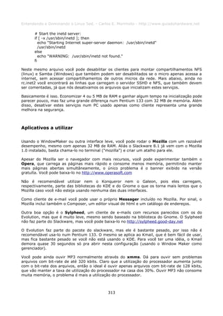 Entendendo e Dominando o Linux 5ed. - Carlos E. Morimoto - http://www.guiadohardware.net

      # Start the inetd server:
      if [ -x /usr/sbin/inetd ]; then
         echo "Starting Internet super-server daemon: /usr/sbin/inetd"
         /usr/sbin/inetd
      else
         echo "WARNING: /usr/sbin/inetd not found."
      fi

Neste mesmo arquivo você pode desabilitar os clientes para montar compartilhamentos NFS
(linux) e Samba (Windows) que também podem ser desabilitados se o micro apenas acessa a
internet, sem acessar compartilhamentos de outros micros da rede. Mais abaixo, ainda no
rc.inet2 você encontrará as linhas que carregam o servidor SSHD e NFS, que também devem
ser comentadas, já que nós desativamos os arquivos que inicializam estes serviços.

Basicamente é isso. Economizar 4 ou 5 MB de RAM e ganhar algum tempo na inicialização pode
parecer pouco, mas faz uma grande diferença num Pentium 133 com 32 MB de memória. Além
disso, desativar estes serviços num PC usado apenas como cliente representa uma grande
melhora na segurança.



Aplicativos a utilizar

Usando o WindowMaker ou outra interface leve, você pode rodar o Mozilla com um razoável
desempenho, mesmo com apenas 32 MB de RAM. Aliás o Slackware 8.1 já vem com o Mozilla
1.0 instalado, basta chama-lo no terminal ("mozilla") e criar um atalho para ele.

Apesar do Mozilla ser o navegador com mais recursos, você pode experimentar também o
Opera, que carrega as páginas mais rápido e consome menos memória, permitindo manter
mais páginas abertas simultâneamente, o único problema é o banner exibido na versão
gratuíta. Você pode baixa-lo no http://www.operasoft.com

Não é recomendável utilizar nem o Konqueror nem o Galeon, pois eles carregam,
respectivamente, parte das bibliotecas do KDE e do Gnome o que os torna mais lentos que o
Mozilla caso você não esteja usando nenhuma das duas interfaces.

Como cliente de e-mail você pode usar o próprio Messager incluído no Mozilla. Por sinal, o
Mozilla inclui também o Composer, um editor visual de html e um catálogo de endereços.

Outra boa opção é o Sylpheed, um cliente de e-mails com recursos parecidos com os do
Evolution, mas que é muito leve, mesmo sendo baseado na biblioteca do Gnome. O Sylpheed
não faz parte do Slackware, mas você pode baixa-lo no http://sylpheed.good-day.net

O Evolution faz parte do pacote do slackware, mas ele é bastante pesado, por isso não é
recomendável usa-lo num Pentium 133. O mesmo se aplica ao Kmail, que é bem fácil de usar,
mas fica bastante pesado se você não está usando o KDE. Para você ter uma idéia, o Kmail
demora quase 30 segundos só pra abrir nesta configuração (usando o Window Maker como
gerenciador).

Você pode ainda ouvir MP3 normalmente através do xmms. Dá para ouvir sem problemas
arquivos com bit-rate de até 320 kbits. Claro que a utilização do processador aumenta junto
com o bit-rate dos arquivos, então o ideal é ouvir apenas arquivos com bit-rate de 128 kbits,
que vão manter a taxa de utilização do processador na casa dos 30%. Ouvir MP3 não consome
muita memória, o problema é mais a utilização do processador.



                                            313
 