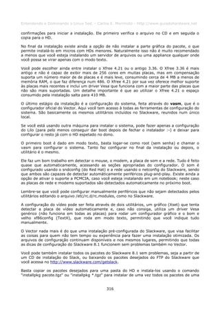 Entendendo e Dominando o Linux 5ed. - Carlos E. Morimoto - http://www.guiadohardware.net

confirmações para iniciar a instalação. Ele primeiro verifica o arquivo no CD e em seguida o
copia para o HD.

No final da instalação existe ainda a opção de não instalar a parte gráfica do pacote, o que
permite instalá-lo em micros com HDs menores. Naturalmente isso não é muito recomendado
a menos que você esteja instalando um servidor de arquivos ou uma appliance qualquer onde
você possa se virar apenas com o modo texto.

Você pode escolher ainda entre instalar o Xfree 4.21 ou o antigo 3.36. O Xfree 3.36 é mais
antigo e não é capaz de exibir mais de 256 cores em muitas placas, mas em compensação
suporta um número maior de de placas e é mais leve, consumindo cerca de 4 MB a menos de
memória RAM, o que faz diferença num 486. O Xfree 4.21 por sua vez oferece melhor suporte
às placas mais recentes e inclui um driver Vesa que funciona com a maior parte das placas que
não são mais suportadas. Um detalhe importante é que ao utilizar o Xfree 4.21 o espaço
consumido pela instalação salta para 410 MB.

O último estágio da instalação é a configuração do sistema, feita através do vasm, que é o
configurador oficial do Vector. Aqui você tem acesso à todas as ferramentas de configuração do
sistema. São basicamente os mesmos utilitários incluídos no Slackware, reunidos num único
local.

Se você está usando outra máquina para instalar o sistema, pode fazer apenas a configuração
do Lilo (para pelo menos conseguir dar boot depois de fechar o instalador :-) e deixar para
configurar o resto já com o HD espetado no dono.

O primeiro boot é dado em modo texto, basta logar-se como root (sem senha) e chamar o
vasm para configurar o sistema. Tanto faz configurar no final da instalação ou depois, o
utilitário é o mesmo.

Ele faz um bom trabalho em detectar o mouse, o modem, a placa de som e a rede. Tudo é feito
quase que automaticamente, acessando as seções apropriadas do configurador. O som é
configurado usando o sndconfig (do Red Hat) e a rede usando o netconfig do Slackware, sendo
que ambos são capazes de detectar automáticamente periféricos plug-and-play. Existe ainda a
opção de ativar o suporte a PCMCIA, caso você esteja instalando em um notebook; neste caso
as placas de rede e modems suportados são detectados automaticamente no próximo boot.

Lembre-se que você pode configurar manualmente periféricos que não sejam detectados pelos
utilitários editando o arquivo /etc/rc.d/rc.modules, como no Slackware.

A configuração do vídeo pode ser feita através de dois utilitários, um gráfico (Xset) que tenta
detectar a placa de vídeo automaticamente e, caso não consiga, utiliza um driver Vesa
genérico (não funciona em todas as placas) para rodar um configurador gráfico e o bom e
velho xf86config (TextX), que roda em modo texto, permitindo que você indique tudo
manualmente.

O Vector nada mais é do que uma instalação pré-configurada do Slackware, que visa facilitar
as coisas para quem não tem tempo ou experiência para fazer uma instalação otimizada. Os
arquivos de configuração continuam disponíveis e nos mesmos lugares, permitindo que todas
as dicas de configuração do Slackware 8.1 funcionem sem problemas também no Vector.

Você pode também instalar todos os pacotes do Slackware 8.1 sem problemas, seja a partir de
um CD de instalação do Slack, ou baixando os pacotes desejados do FTP do Slackware que
você acessa no http://www.slackware.com/getslack.

Basta copiar os pacotes desejados para uma pasta do HD e instala-los usando o comando
"installpkg pacote.tgz" ou "installpkg *.tgz" para instalar de uma vez todos os pacotes de uma


                                             316
 