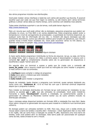 Entendendo e Dominando o Linux 5ed. - Carlos E. Morimoto - http://www.guiadohardware.net

dos vários programas incluídos nas distribuições.

Você pode instalar várias interfaces e testá-las com calma até escolher sua favorita. É possível
escolher qual usar cada vez que fizer logon no sistema, ou até mesmo abrir vários terminais
gráficos e utilizar várias delas ao mesmo tempo, como veremos com detalhes mais adiante.

Todas estas interfaces suportam o uso de temas, você pode baixar alguns no:
http://www.themes.org

Mais um recurso que você pode utilizar são os dockapps, pequenos programas que podem ser
utilizados no Linux, no Free BSD e em outras plataformas. Estes programas podem exibir a
temperatura e nível de carregamento do processador, a quantidade de memória disponível, ou
qualquer outro tipo de informação útil (ou não :-). Existem até alguns dockapps que são
meramente decorativos, outros que oferecem atalhos para funções de aplicativos, que indicam
quando novos e-mails foram recebidos etc. Você pode encontrar vários no link abaixo, ou
fazendo uma busca no google: http://www.bensinclair.com/dockapp




                                           Alguns dockaps

A maior parte destes programas é distribuída na forma de arquivos .tar.gz, ou seja, em forma
de código fonte. Com o arquivo em mãos o primeiro passo é descompactar o arquivo com o
comando tar -zxvf ou simplesmente clicando sobre ele no gerenciador de dispositivos e
escolhendo a opção "extrair para cá".

Em seguida abra um terminal e acesse a pasta que foi criada com o comando cd
nome_da_pasta. Leia o arquivo install que trará as instruções de como instalar o programa.
O mais comum é usar os comandos:

$   ./configure (para compilar o código do programa)
$   make (para gerar o módulo que será instalado)
$   su (para virar root)
$   make install (para instalar o programa)

Depois de instalado, basta chamar o programa num terminal, quase sempre digitando seu
nome como em: "bublemon &". O & no final faz com que o terminal continue disponível
depois que o programa é aberto.

Para instalar os dockapps distribuídos em formato tar.gz você precisa ter instalados no seu
sistema os pacotes gcc e gtk, que são utilizados na compilação. Você pode instalá-los
marcando a seção "development" durante a instalação, ou posteriormente usando o
gerenciador de software do Mandrake Control Center (ou de outro utilitário incluído na
distribuição utilizada).

Caso o dockapp esteja disponível também em formato RPM a instalação fica mais fácil. Basta
clicar sobre o arquivo no gerenciador de arquivos para instalá-lo e chamá-lo num terminal para
utilizá-lo.

Os dockaps podem ser utilizados também no KDE. Para isso, clique com o botão direito do
mouse sobre a barra de tarefas e escolha Add > Extension > Dock Application Bar (o meu KDE
é em inglês, não sei como ficou a tradução na versão PT_BR). Aparecerá uma nova barra de
tarefas, onde você poderá abrir os dockapps. Esta barra pode ser posicionada em qualquer
canto da tela, basta arrasta-la com o mouse.



                                              32
 