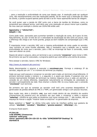 Entendendo e Dominando o Linux 5ed. - Carlos E. Morimoto - http://www.guiadohardware.net

.. para a resolução e profundidade de cores que deseja usar. A resolução pode ser qualquer
uma, não necessariamente uma das resoluções padrão. Se for maior que a resolução de vídeo
do cliente, a janela ocupará apenas parte da tela e se for maior aparecerão barras de rolagem.

Se você quiser usar a janela do VNC junto com a barra de tarefas do Windows, como no
screenshot que coloquei acima, você deve usar uma resolução um pouco menor que a padrão.
No meu caso por exemplo o cliente usa 1024x768 então usei:

$geometry = "1014x710";
$depth = 16;

Como pode notar, aproveitei para aumentar também a resolução de cores, de 8 para 16 bits.
Naturalmente, ao usar 16 bits de cor a velocidade de atualização da tela cairá um pouco, mas
a diferença não chega a ser muito grande, graças ao bom trabalho de compactação que o VNC
faz.

É importante iniciar o servidor VNC com a mesma profundidade de cores usada no servidor,
caso contrário as cores ficarão alteradas. Não é necessário que a estação use a mesma
profundidade de cores que o servidor, pois o VNC se encarrega de fazer a conversão, neste
caso sem alterar as cores.

Depois de salvar o arquivo, abra um terminal e use o comando "vncserver" para iniciar o VNC.
Da primeira vez que for executado, o programa pedirá que você defina uma senha de acesso.

Para acessar o servidor, baixe o VNC for Windows:

http://www.uk.research.att.com/vnc/

Basta descompactar o arquivo e executar o vncviewer.exe. Forneça o endereço IP do
servidor, seguido por um ":" e o número do terminal (ou display).

Cada vez que você executa o vncserver no servidor será criado um terminal virtual diferente. O
primeiro terminal recebe o número 1, o segundo 2, e assim por diante. É possível criar um
número teoricamente ilimitado de terminais na mesma máquina Linux e cada um permite a
conexão de um cliente diferente, respeitando naturalmente as limitações de velocidade do
servidor e principalmente da rede. Para chamar o cliente VNC no Linux basta usar o comando
"vncviewer" num terminal.

Da primeira vez que se conectar ao servidor você terá uma surpresa desagradável. O
gerenciador de janelas default do VNC é o TWM, um gerenciador antigo e com poucos recursos.

Para mudar isso, abra o diretório .vnc, que será criado dentro do seu diretório de usuário
(/home/nome_do_usuario/.vnc) da primeira vez que rodar o vncserver e edite o arquivo
"xstartup". Lembre-se que todos os diretórios cujo nome começa com "." são ocultos, não se
esqueça de marcar a opção "mostrar todos os arquivos" no gerenciador de arquivos.

Basta substituir o "twm" na última linha pelo nome da interface gráfica que gostaria de
utilizar: "startkde", "wmaker", "blackbox", "gnome-session", "afterstep", etc.

O arquivo ficará assim:

#!/bin/sh
xrdb $HOME/.Xresources
xsetroot -solid grey
xterm -geometry 80+24+10+10 -ls -title "$VNCDESKTOP Desktop" &
startkde &


                                             325
 