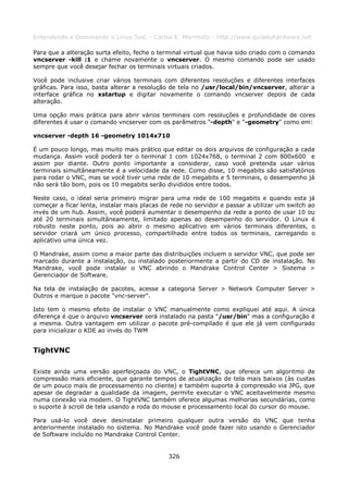 Entendendo e Dominando o Linux 5ed. - Carlos E. Morimoto - http://www.guiadohardware.net

Para que a alteração surta efeito, feche o terminal virtual que havia sido criado com o comando
vncserver -kill :1 e chame novamente o vncserver. O mesmo comando pode ser usado
sempre que você desejar fechar os terminais virtuais criados.

Você pode inclusive criar vários terminais com diferentes resoluções e diferentes interfaces
gráficas. Para isso, basta alterar a resolução de tela no /usr/local/bin/vncserver, alterar a
interface gráfica no xstartup e digitar novamente o comando vncserver depois de cada
alteração.

Uma opção mais prática para abrir vários terminais com resoluções e profundidade de cores
diferentes é usar o comando vncserver com os parâmetros "-depth" e "-geometry" como em:

vncserver -depth 16 -geometry 1014x710

É um pouco longo, mas muito mais prático que editar os dois arquivos de configuração a cada
mudança. Assim você poderá ter o terminal 1 com 1024x768, o terminal 2 com 800x600 e
assim por diante. Outro ponto importante a considerar, caso você pretenda usar vários
terminais simultâneamente é a velocidade da rede. Como disse, 10 megabits são satisfatórios
para rodar o VNC, mas se você tiver uma rede de 10 megabits e 5 terminais, o desempenho já
não será tão bom, pois os 10 megabits serão divididos entre todos.

Neste caso, o ideal seria primeiro migrar para uma rede de 100 megabits e quando esta já
começar a ficar lenta, instalar mais placas de rede no servidor e passar a utilizar um switch ao
invés de um hub. Assim, você poderá aumentar o desempenho da rede a ponto de usar 10 ou
até 20 terminais simultâneamente, limitado apenas ao desempenho do servidor. O Linux é
robusto neste ponto, pois ao abrir o mesmo aplicativo em vários terminais diferentes, o
servidor criará um único processo, compartilhado entre todos os terminais, carregando o
aplicativo uma única vez.

O Mandrake, assim como a maior parte das distribuições incluem o servidor VNC, que pode ser
marcado durante a instalação, ou instalado posteriormente a partir do CD de instalação. No
Mandrake, você pode instalar o VNC abrindo o Mandrake Control Center > Sistema >
Gerenciador de Software.

Na tela de instalação de pacotes, acesse a categoria Server > Network Computer Server >
Outros e marque o pacote "vnc-server".

Isto tem o mesmo efeito de instalar o VNC manualmente como expliquei até aqui. A única
diferença é que o arquivo vncserver será instalado na pasta "/usr/bin" mas a configuração é
a mesma. Outra vantagem em utilizar o pacote pré-compilado é que ele já vem configurado
para inicializar o KDE ao invés do TWM


TightVNC

Existe ainda uma versão aperfeiçoada do VNC, o TightVNC, que oferece um algoritmo de
compressão mais eficiente, que garante tempos de atualização de tela mais baixos (às custas
de um pouco mais de processamento no cliente) e também suporte à compressão via JPG, que
apesar de degradar a qualidade da imagem, permite executar o VNC aceitavelmente mesmo
numa conexão via modem. O TightVNC também oferece algumas melhorias secundárias, como
o suporte à scroll de tela usando a roda do mouse e processamento local do cursor do mouse.

Para usá-lo você deve desinstalar primeiro qualquer outra versão do VNC que tenha
anteriormente instalado no sistema. No Mandrake você pode fazer isto usando o Gerenciador
de Software incluído no Mandrake Control Center.


                                              326
 