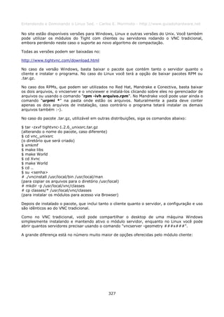 Entendendo e Dominando o Linux 5ed. - Carlos E. Morimoto - http://www.guiadohardware.net

No site estão disponíveis versões para Windows, Linux e outras versões do Unix. Você também
pode utilizar os módulos do Tight com clientes ou servidores rodando o VNC tradicional,
embora perdendo neste caso o suporte ao novo algoritmo de compactação.

Todas as versões podem ser baixadas no:

http://www.tightvnc.com/download.html

No caso da versão Windows, basta baixar o pacote que contém tanto o servidor quanto o
cliente e instalar o programa. No caso do Linux você terá a opção de baixar pacotes RPM ou
.tar.gz.

No caso dos RPMs, que podem ser utilizados no Red Hat, Mandrake e Conectiva, basta baixar
os dois arquivos, o vncserver e o vncviewer e instalá-los clicando sobre eles no gerenciador de
arquivos ou usando o comando "rpm -ivh arquivo.rpm". No Mandrake você pode usar ainda o
comando "urpmi *" na pasta onde estão os arquivos. Naturalmente a pasta deve conter
apenas os dois arquivos de instalação, caso contrário o programa tetará instalar os demais
arquivos também :-).

No caso do pacote .tar.gz, utilizável em outras distribuições, siga os comandos abaixo:

$ tar -zxvf tightvnc-1.2.6_unixsrc.tar.gz
(alterando o nome do pacote, caso diferente)
$ cd vnc_unixsrc
(o diretório que será criado)
$ xmkmf
$ make libs
$ make World
$ cd Xvnc
$ make World
$ cd ..
$ su <senha>
# ./vncinstall /usr/local/bin /usr/local/man
(para copiar os arquivos para o diretório /usr/local)
# mkdir -p /usr/local/vnc/classes
# cp classes/* /usr/local/vnc/classes
(para instalar os módulos para acesso via Browser)

Depois de instalado o pacote, que inclui tanto o cliente quanto o servidor, a configuração e uso
são idênticos ao do VNC tradicional.

Como no VNC tradicional, você pode compartilhar o desktop de uma máquina Windows
simplesmente instalando e mantendo ativo o módulo servidor, enquanto no Linux você pode
abrir quantos servidores precisar usando o comando "vncserver -geometry ###x###".

A grande diferença está no número muito maior de opções oferecidas pelo módulo cliente:




                                               327
 
