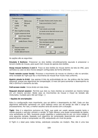 Entendendo e Dominando o Linux 5ed. - Carlos E. Morimoto - http://www.guiadohardware.net




As opções são as seguintes:

Emulate 3 Buttons: Pressionar os dois botões simultâneamente equivale à pressionar o
terceiro botão do mouse, para quem tem mouse de apenas dois botões.

Swap mouse buttons 2 and 3: Troca os dois botões do mouse dentro da tela do VNC, para
canhotos ou caso os dois micros estejam configurados de forma diferente.

Track remote cursor localy: Processa o movimento do mouse no cliente e não no servidor.
Uma novidade do Tight que faz o movimento do mouse ficar muito mais uniforme.

Restric pixels to 8-bit: Usa apenas 8 bits de profundidade de cor. Na prática não faz tanta
diferença, graças aos algoritmos de compactação. O mais útil para aumentar o desempenho no
VNC é diminuir o tamanho da tela.

Full-screen mode: Inicia direto em tela cheia.

Request shared session: Permite que dois ou mais clientes se conectem ao mesmo tempo
em um mesmo servidor. Neste caso os movimentos do mouse e imput do teclado são
misturados. Cuidado para não sair briga :-)

- Opções de encriptação:

Esta é a configuração mais importante, que vai definir o desempenho do VNC. Cada um dos
algoritmos diferentes apresenta um certo balanço entre uso da banda da rede e carga de
processamento. Por isso, a melhor escolha varia de acordo com a situação:

Tight: Este é o algoritmo exclusivo do Tight, que pode ser usado apenas quando tanto o
cliente quando o servidor utilizam a versão. O Tight oferece uma dupla compressão de dados,
uma semelhante ao PNG, buscando pixels repetidos e substituindo-os por um único código e
uma segunda camada, baseada num algoritmo de compressão desenvolvido pela equipe. É
possível ativar ainda a compressão via JPG, estipulando um nível de perda.

O Tight é o ideal para redes lentas, sobretudo conexões via modem. Mas não é uma boa


                                            328
 