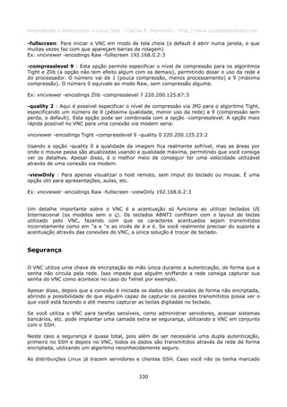 Entendendo e Dominando o Linux 5ed. - Carlos E. Morimoto - http://www.guiadohardware.net

-fullscreen: Para iniciar o VNC em modo de tela cheia (o default é abrir numa janela, o que
muitas vezes faz com que apareçam barras de rolagem)
Ex: vncviewer -encodings Raw -fullscreen 192.168.0.2:3

-compresslevel 9 : Esta opção permite especificar o nível de compressão para os algoritmos
Tight e Zlib (a opção não tem efeito algum com os demais), permitindo dosar o uso da rede e
do processador. O número vai de 1 (pouca compressão, menos processamento) a 9 (máxima
compressão). O número 0 equivale ao modo Raw, sem compressão alguma.

Ex: vncviewer -encodings Zlib -compresslevel 7 220.200.125.67:3

-quality 2 : Aqui é possível especificar o nível de compressão via JPG para o algoritmo Tight,
especificando um número de 0 (péssima qualidade, menor uso da rede) a 9 (compressão sem
perda, o default). Esta opção pode ser combinada com a opção -compresslevel. A opção mais
rápida possível no VNC para uma conexão via modem seria:

vncviewer -encodings Tight -compresslevel 9 -quality 0 220.200.125.23:2

Usando a opção -quality 0 a qualidade da imagem fica realmente sofrível, mas as áreas por
onde o mouse passa são atualizadas usando a qualidade máxima, permitindo que você consiga
ver os detalhes. Apesar disso, é o melhor meio de conseguir ter uma velocidade utilizável
através de uma conexão via modem.

-viewOnly : Para apenas visualizar o host remoto, sem imput do teclado ou mouse. É uma
opção útil para apresentações, aulas, etc.

Ex: vncviewer -encodings Raw -fullscreen -viewOnly 192.168.0.2:3


Um detalhe importante sobre o VNC é a acentuação só funciona ao utilizar teclados US
Internacional (os modelos sem o ç). Os teclados ABNT2 conflitam com o layout de teclas
utilizado pelo VNC, fazendo com que os caracteres acentuados sejam transmitidos
incorretamente como em ''a e ''e ao invés de á e é. Se você realmente precisar do suporte a
acentuação através das conexões do VNC, a única solução é trocar de teclado.


Segurança

O VNC utiliza uma chave de encriptação de mão única durante a autenticação, de forma que a
senha não circula pela rede. Isso impede que alguém sniffando a rede consiga capturar sua
senha do VNC como acontece no caso do Telnet por exemplo.

Apesar disso, depois que a conexão é iniciada os dados são enviados de forma não encriptada,
abrindo a possibilidade de que alguém capaz de capturar os pacotes transmitidos possa ver o
que você está fazendo e até mesmo capturar as teclas digitadas no teclado.

Se você utiliza o VNC para tarefas sensíveis, como administrar servidores, acessar sistemas
bancários, etc. pode implantar uma camada extra se segurança, utilizando o VNC em conjunto
com o SSH.

Neste caso a segurança é quase total, pois além de ser necessária uma dupla autenticação,
primeiro no SSH e depois no VNC, todos os dados são transmitidos através da rede de forma
encriptada, utilizando um algoritmo reconhecidamente seguro.

As distribuições Linux já trazem servidores e clientes SSH. Caso você não os tenha marcado


                                             330
 