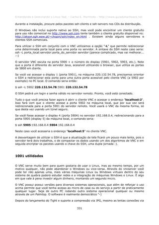 Entendendo e Dominando o Linux 5ed. - Carlos E. Morimoto - http://www.guiadohardware.net

durante a instalação, procure pelos pacotes ssh-clients e ssh-servers nos CDs da distribuição.

O Windows não inclui suporte nativo ao SSH, mas você pode encontrar um cliente gratuíto
para uso não comercial no http://www.ssh.com tente também o cliente gratuíto disponível no:
http://akson.sgh.waw.pl/~chopin/ssh/index_en.html . Existem ainda alguns servidores e
clientes SSH comerciais.

Para utilizar o SSH em conjunto com o VNC utilizamos a opção "-L" que permite redirecionar
uma determinada porta local para uma porta no servidor. A sintaxe do SSH neste caso seria:
ssh -L porta_local:servidor:porta_do_servidor servidor (parece complicado, mas vai melhorar...
:-)

O servidor VNC escuta na porta 5900 + o número do display (5901, 5902, 5903, etc.). Note
que a porta é diferente do servidor Java, acessível utilizando o browser, que utiliza as portas
de 5800 em diante.

Se você vai acessar o display 1 (porta 5901), na máquina 220.132.54.78, precisamos orientar
o SSH a redirecionar esta porta para uma outra porta acessível pelo cliente VNC (a 5902 por
exemplo) no PC local. O comando seria então:

$ ssh -L 5902:220.132.54.78:5901 220.132.54.78

O SSH pedirá um login e senha válido no servidor remoto. Pronto, você está conectado.

Tudo o que você precisa fazer agora é abrir o cliente VNC e acessar o endereço "localhost:2".
Isso fará com que o cliente acesse a porta 5902 na máquina local, que por sua vez será
redirecionada para a porta 5901 do servidor remoto. Você usará o VNC da mesma forma, só
que desta vez usando um túnel seguro.

Se você fosse acessar o display 4 (porta 5904) no servidor 192.168.0.4, redirecionando para a
porta 5905 (display 5) da máquina local, o comando seria:

$ ssh 5905:192.168.0.4:5904 192.168.0.4

Neste caso você acessaria o endereço "localhost:5" no cliente VNC.

A desvantagem de utilizar o SSH é que a atualização de tela ficará um pouco mais lenta, pois o
servidor terá dois trabalhos, o de compactar os dados usando um dos algoritmos de VNC e em
seguida encriptar os pacotes usando a chave do SSH, uma dupla jornada :).



1001 utilidades

O VNC serve muito bem para quem gostaria de usar o Linux, mas ao mesmo tempo, por um
motivo qualquer, não pode abandonar o Windows ou vice-versa. Através do vncserver você
pode ter não apenas uma, mais várias máquinas Linux ou Windows virtuais dentro do seu
sistema de quebra poderá estudar redes e a integração de máquinas Windows e Linux. É algo
em que vale à pena investir algum dinheiro, montando um segundo micro.

O VNC possui possui versões para diversos sistemas operacionais, que além de reforçar o uso
acima permite que você tenha acesso ao micro de casa ou do serviço a partir de praticamente
qualquer lugar. Seja de outro PC rodando outro sistema operacional qualquer ou mesmo
através de um Palmtop. O software é realmente democrático "-)

Depois do lançamento do Tight e suporte a compressão via JPG, mesmo as lentas conexões via

                                              331
 