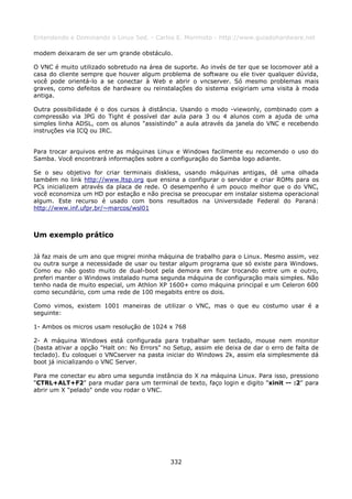 Entendendo e Dominando o Linux 5ed. - Carlos E. Morimoto - http://www.guiadohardware.net

modem deixaram de ser um grande obstáculo.

O VNC é muito utilizado sobretudo na área de suporte. Ao invés de ter que se locomover até a
casa do cliente sempre que houver algum problema de software ou ele tiver qualquer dúvida,
você pode orientá-lo a se conectar à Web e abrir o vncserver. Só mesmo problemas mais
graves, como defeitos de hardware ou reinstalações do sistema exigiriam uma visita à moda
antiga.

Outra possibilidade é o dos cursos à distância. Usando o modo -viewonly, combinado com a
compressão via JPG do Tight é possível dar aula para 3 ou 4 alunos com a ajuda de uma
simples linha ADSL, com os alunos "assistindo" a aula através da janela do VNC e recebendo
instruções via ICQ ou IRC.


Para trocar arquivos entre as máquinas Linux e Windows facilmente eu recomendo o uso do
Samba. Você encontrará informações sobre a configuração do Samba logo adiante.

Se o seu objetivo for criar terminais diskless, usando máquinas antigas, dê uma olhada
também no link http://www.ltsp.org que ensina a configurar o servidor e criar ROMs para os
PCs inicializem através da placa de rede. O desempenho é um pouco melhor que o do VNC,
você economiza um HD por estação e não precisa se preocupar em instalar sistema operacional
algum. Este recurso é usado com bons resultados na Universidade Federal do Paraná:
http://www.inf.ufpr.br/~marcos/wsl01



Um exemplo prático

Já faz mais de um ano que migrei minha máquina de trabalho para o Linux. Mesmo assim, vez
ou outra surge a necessidade de usar ou testar algum programa que só existe para Windows.
Como eu não gosto muito de dual-boot pela demora em ficar trocando entre um e outro,
preferi manter o Windows instalado numa segunda máquina de configuração mais simples. Não
tenho nada de muito especial, um Athlon XP 1600+ como máquina principal e um Celeron 600
como secundário, com uma rede de 100 megabits entre os dois.

Como vimos, existem 1001 maneiras de utilizar o VNC, mas o que eu costumo usar é a
seguinte:

1- Ambos os micros usam resolução de 1024 x 768

2- A máquina Windows está configurada para trabalhar sem teclado, mouse nem monitor
(basta ativar a opção "Halt on: No Errors" no Setup, assim ele deixa de dar o erro de falta de
teclado). Eu coloquei o VNCserver na pasta iniciar do Windows 2k, assim ela simplesmente dá
boot já inicializando o VNC Server.

Para me conectar eu abro uma segunda instância do X na máquina Linux. Para isso, pressiono
"CTRL+ALT+F2" para mudar para um terminal de texto, faço login e digito "xinit -- :2" para
abrir um X "pelado" onde vou rodar o VNC.




                                             332
 