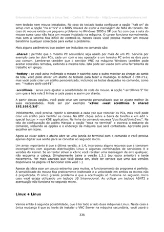 Entendendo e Dominando o Linux 5ed. - Carlos E. Morimoto - http://www.guiadohardware.net

nem teclado nem mouse instalados. No caso do teclado basta configurar a opção "halt on" do
setup com a opção "no errors" e o BIOS deixará de exibir a mensagem de falta do teclado. No
caso do mouse existe um pequeno problema no Windows 2000 e XP que faz com que a seta do
mouse suma caso não haja um mouse instalado na máquina. O cursor funciona normalmente,
mas sem a setinha fica difícil de controlá-lo. Nestes casos você precisa manter um mouse
baratinho qualquer conectado para evitar o problema.

Mais alguns parâmetros que podem ser incluídos no comando são:

-shared : permite que o mesmo PC secundário seja usado por mais de um PC. Serviria por
exemplo para ter dois PCs, cada um com o seu operador e um terceiro PC entre os dois para
uso comum. Lembre-se também que o servidor VNC na máquina Windows também pode
aceitar conexões remotas, exibindo a mesma tela. Isto pode ser usado com uma ferramenta de
trabalho em grupo.

-hotkey : se você acha incômodo o mouse ir sozinho para o outro monitor ao chegar ao canto
da tela, você pode ativar um atalho de teclado para fazer a mudança. O default é ctrl+F12,
mas você pode criar um atalho personalizado, incluindo as teclas desejadas no comando, como
em: "-hotkey shift-ctrl-F1".

-scrolllines : serve para ajustar a sensibilidade da roda do mouse. A opção "-scrolllines 5" faz
com que a tela role 5 linhas a cada passo e assim por diante.

A partir destas opções, você pode criar um comando personalizado que se ajuste melhor às
suas necessidades. Pode ser por exemplo "x2vnc -west scrolllines 5 shared
192.168.0.3:0".

Infelizmente, você precisa repetir o comando a cada vez que reiniciar os PCs, mas você pode
criar um atalho para facilitar as coisas. No KDE clique sobre a barra de tarefas e em add >
special button > non KDE application. Na linha do comando escreva "/usr/local/bin/x2vnc". Na
tela de configuração do atalho Marque a opção "roda no terminal" e escreva o restante do
comando, incluindo as opções e o endereço da máquina que será contactada. Aproveite para
escolher um ícone.

Agora ao clicar sobre o atalho abre-se uma janela de terminal com o comando e você precisa
apenas digitar sua senha para se conectar ao segundo micro.

Um aviso importante é que a última versão, a 1.4, incorporou alguns recursos que a tornaram
incompatíveis com algumas distribuições Linux e algumas combinações de servidores X e
versões do Kernel. Se ao tentar ativar o x2vnc você receber uma mensagem de erro qualquer,
não esquente a cabeça. Simplesmente baixe a versão 1.3.1 (ou outra anterior) e tente
novamente. Por mais azarado que você possa ser, pode ter certeza que uma das versões
disponíveis na página irá funcionar com você :-)

Apesar da idéia soar um pouco estranha para muitos, o funcionamento do programa é perfeito.
A sensibilidade do mouse fica praticamente inalterada e a velocidade em ambos os micros não
é prejudicada. O único grande problema é que a acentuação só funciona no segundo micro
caso você esteja utilizando um teclado US Internacional. Ao utilizar um teclado ABNT2 a
acentuação não funciona no segundo micro.



Linux + Linux

Vamos então à segunda possibilidade, que é ter lado a lado duas máquinas Linux. Neste caso a
única mudança é que ao invés de instalar o VNC Server na máquina secundária, você usará o

                                              336
 